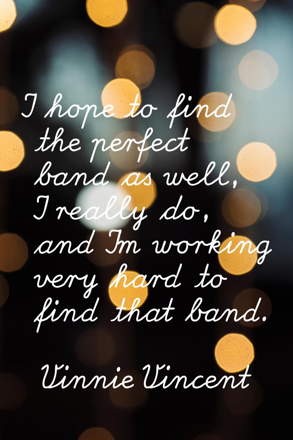 I hope to find the perfect band as well, I really do, and I'm working very hard to find that band.