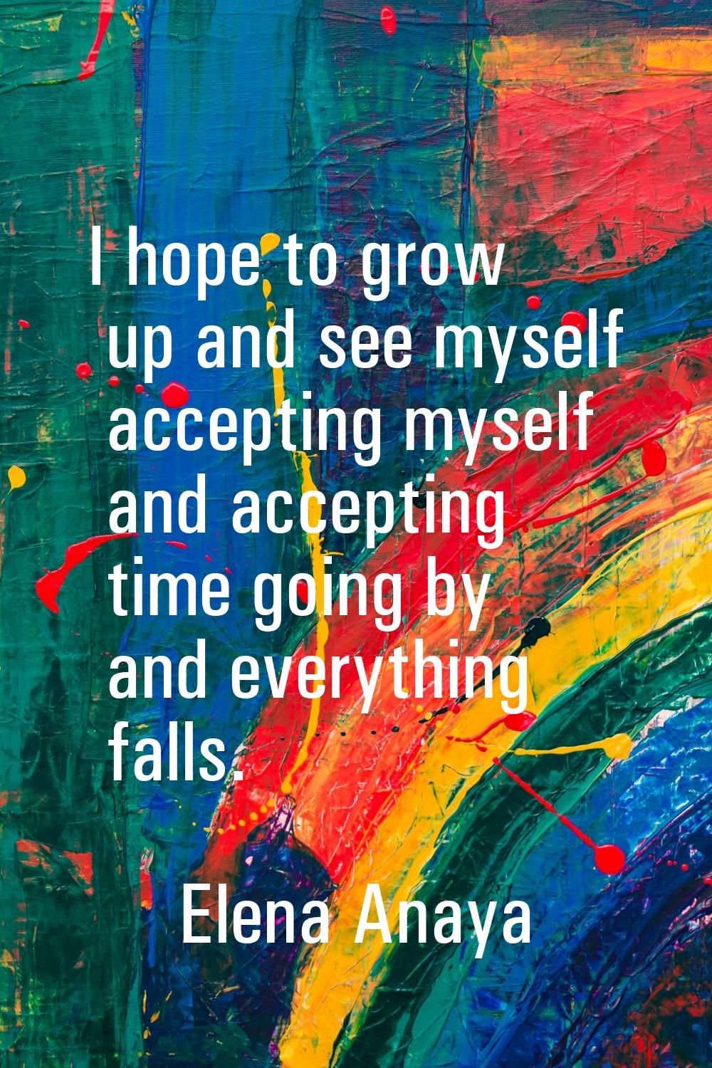 I hope to grow up and see myself accepting myself and accepting time going by and everything falls.