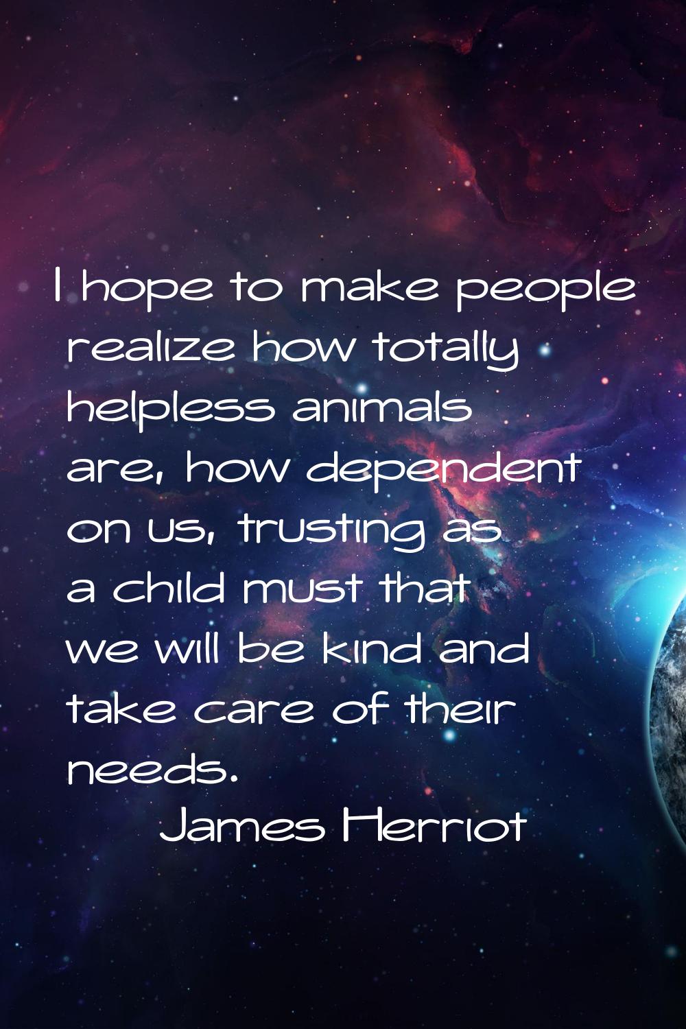 I hope to make people realize how totally helpless animals are, how dependent on us, trusting as a 