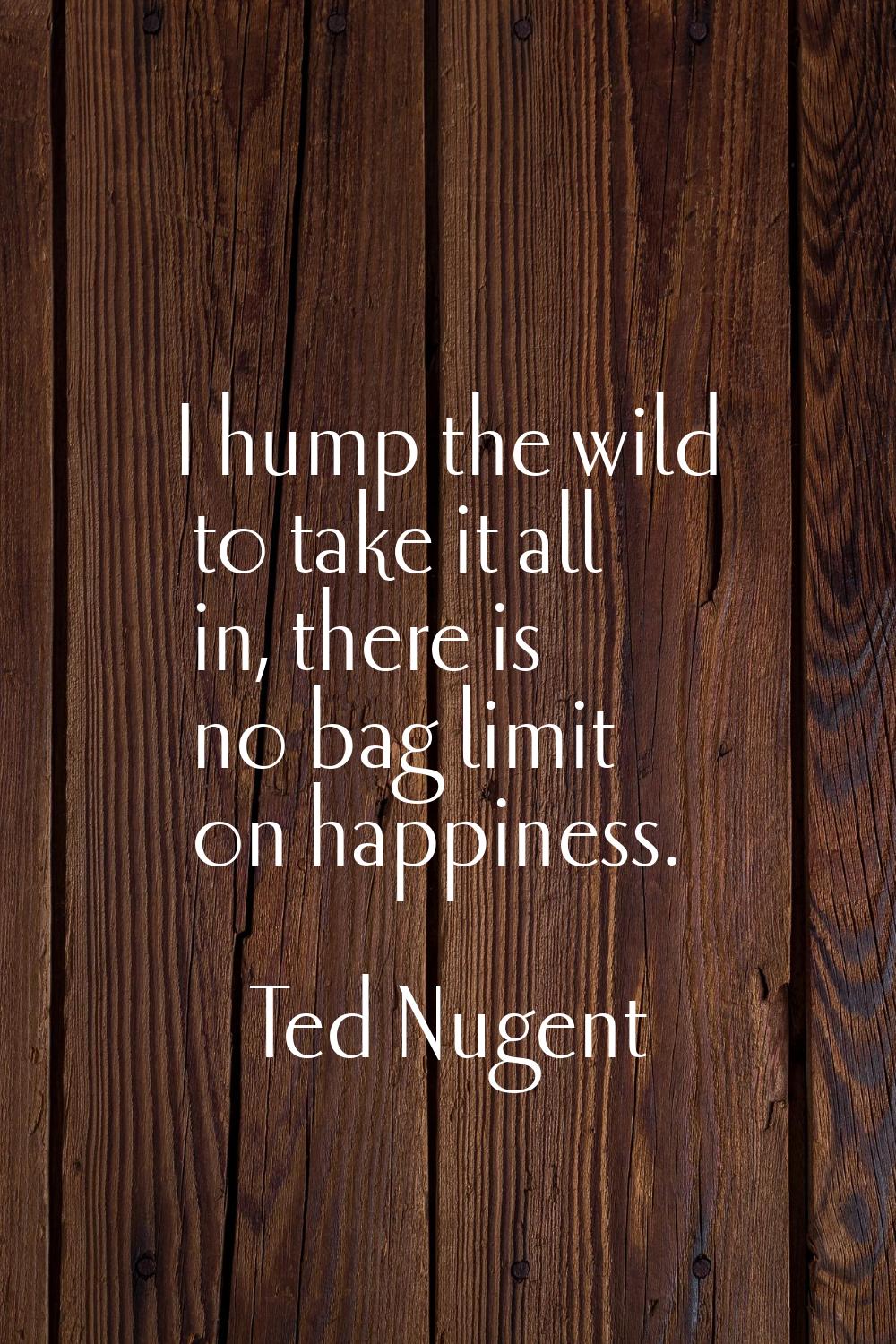 I hump the wild to take it all in, there is no bag limit on happiness.