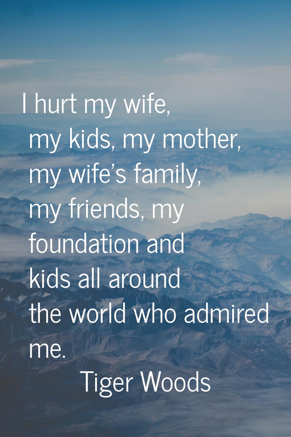 I hurt my wife, my kids, my mother, my wife's family, my friends, my foundation and kids all around
