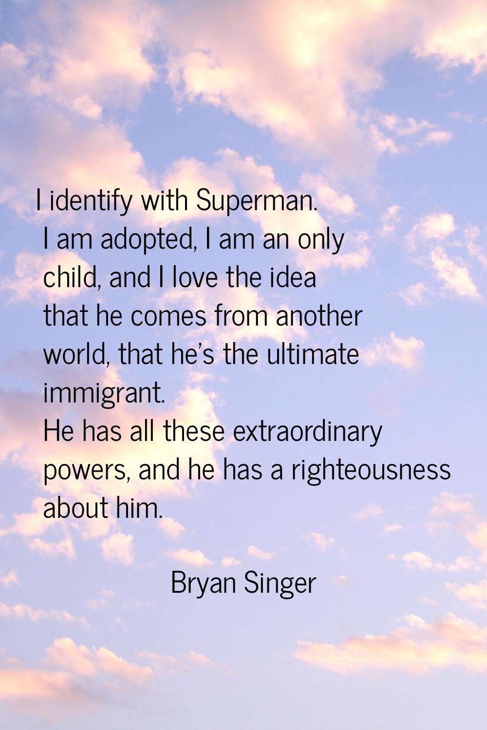 I identify with Superman. I am adopted, I am an only child, and I love the idea that he comes from 