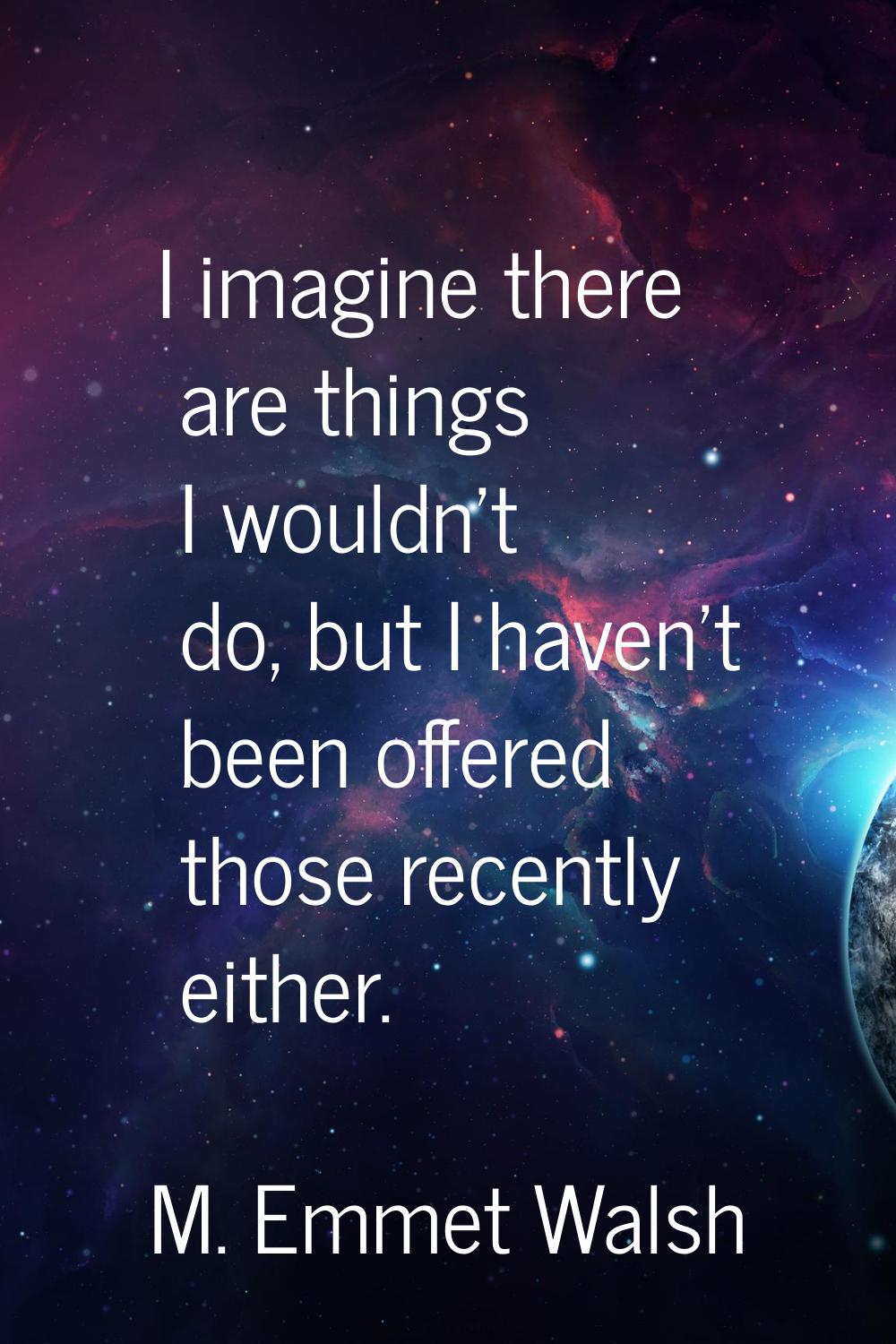 I imagine there are things I wouldn't do, but I haven't been offered those recently either.