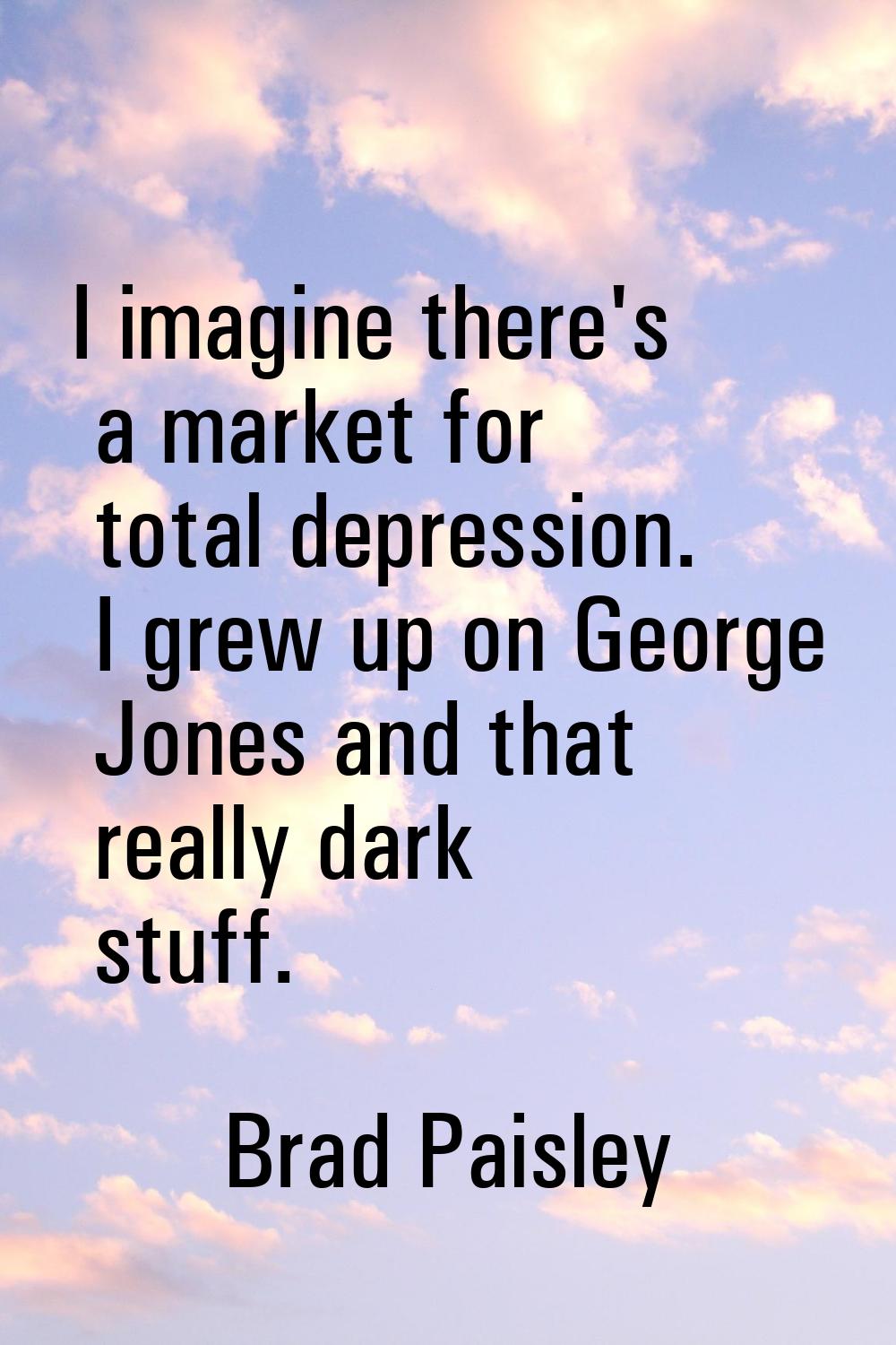 I imagine there's a market for total depression. I grew up on George Jones and that really dark stu