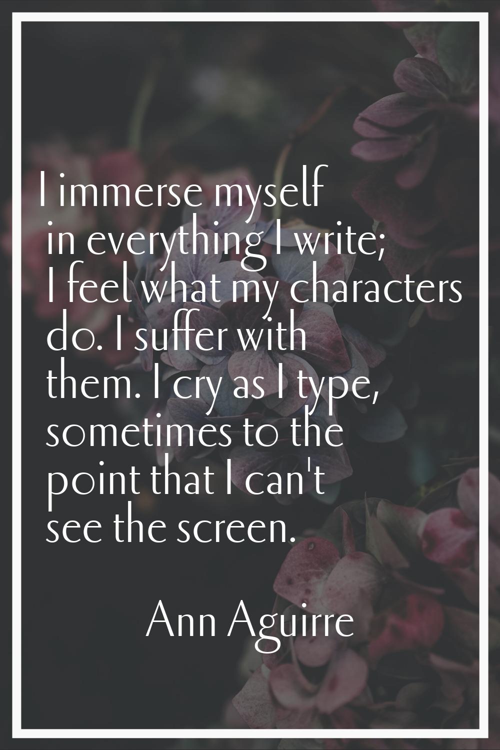 I immerse myself in everything I write; I feel what my characters do. I suffer with them. I cry as 