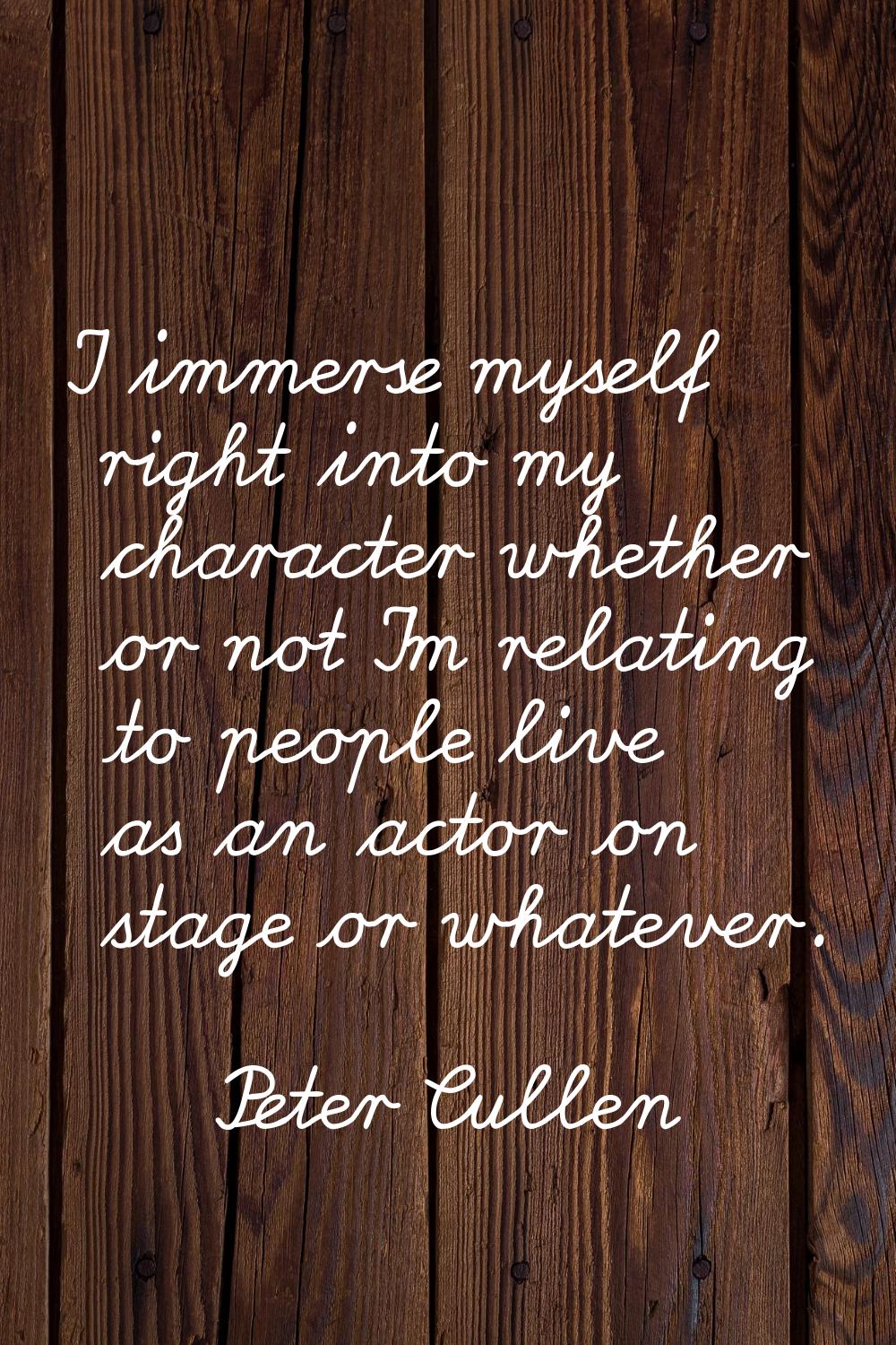 I immerse myself right into my character whether or not I'm relating to people live as an actor on 