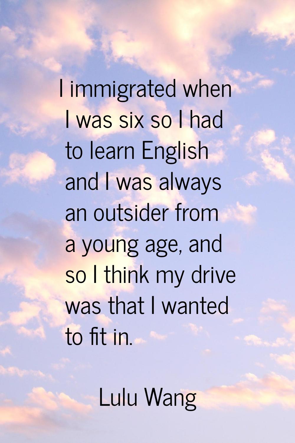I immigrated when I was six so I had to learn English and I was always an outsider from a young age