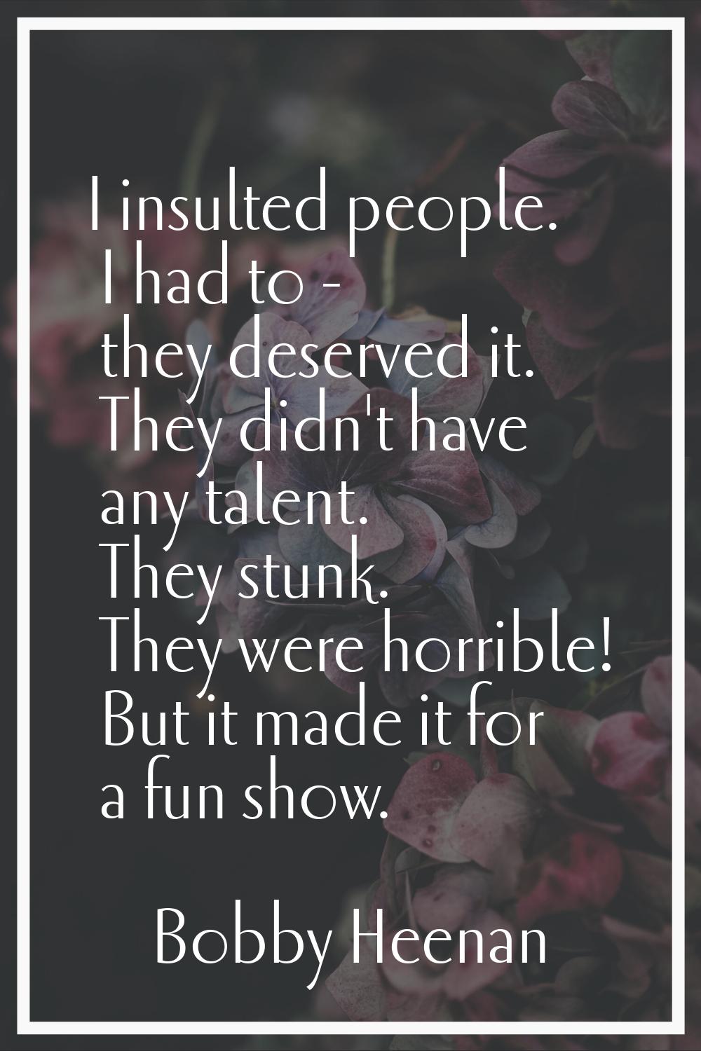 I insulted people. I had to - they deserved it. They didn't have any talent. They stunk. They were 