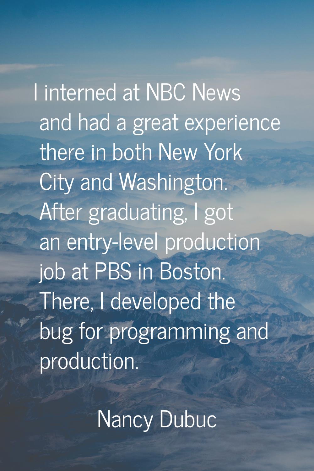 I interned at NBC News and had a great experience there in both New York City and Washington. After