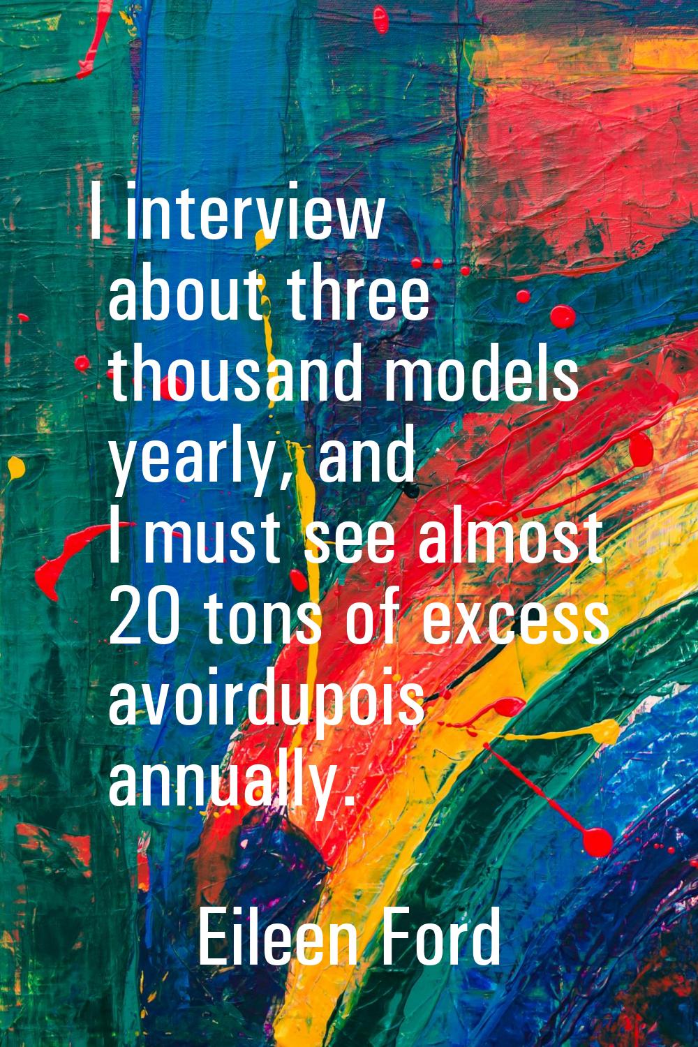 I interview about three thousand models yearly, and I must see almost 20 tons of excess avoirdupois