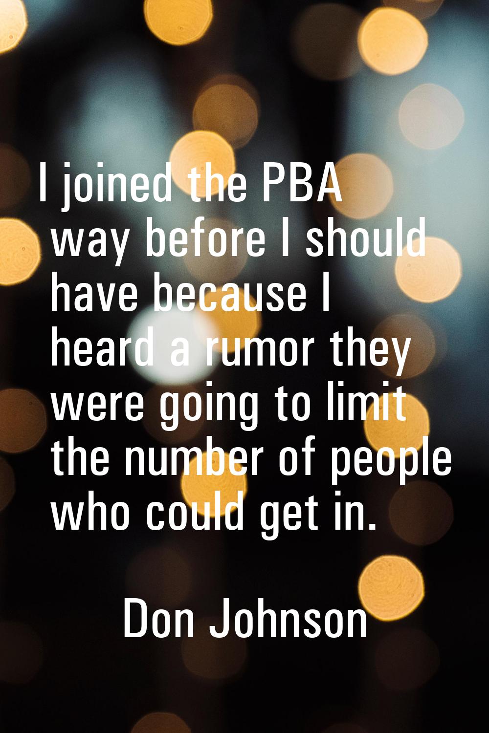 I joined the PBA way before I should have because I heard a rumor they were going to limit the numb