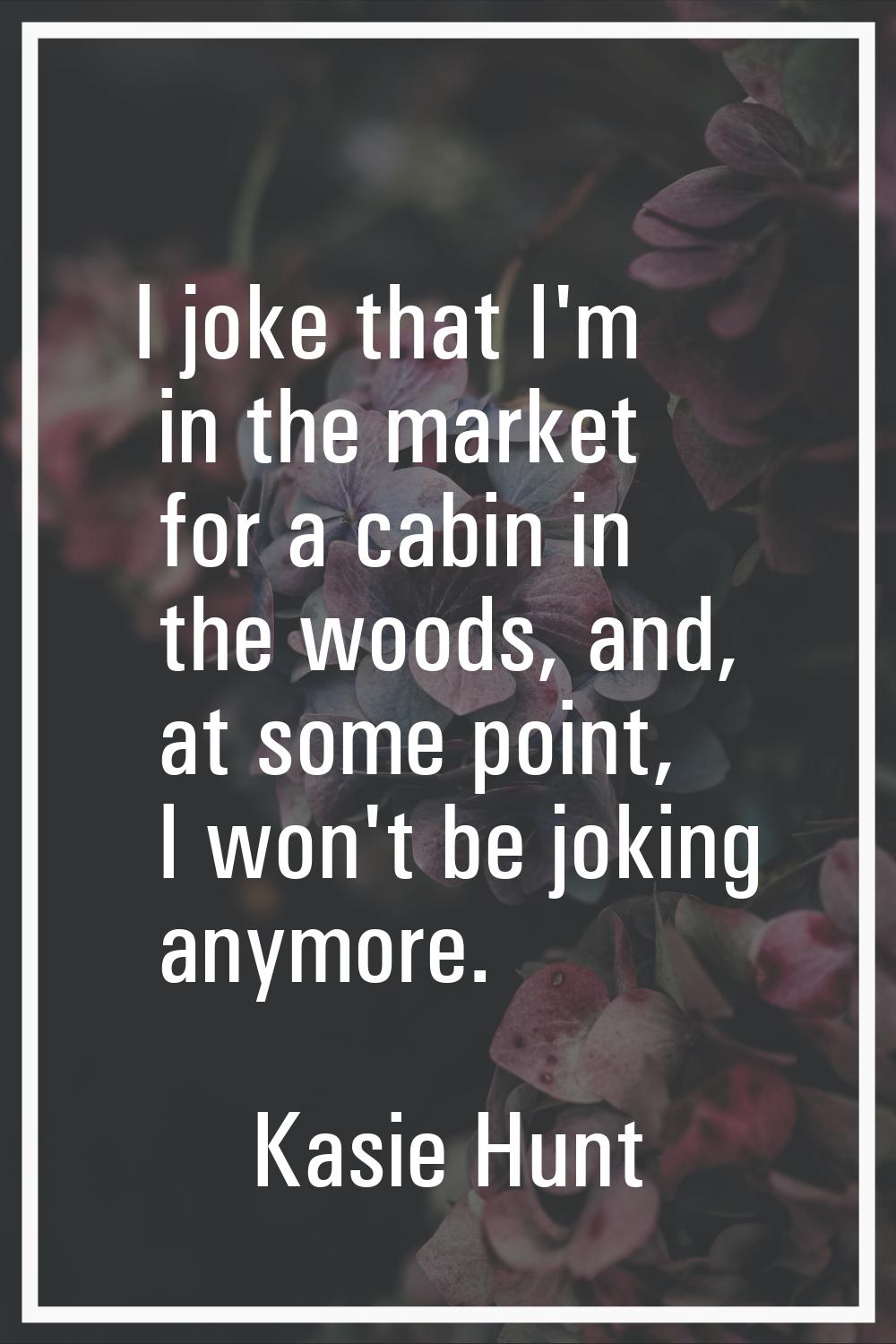 I joke that I'm in the market for a cabin in the woods, and, at some point, I won't be joking anymo