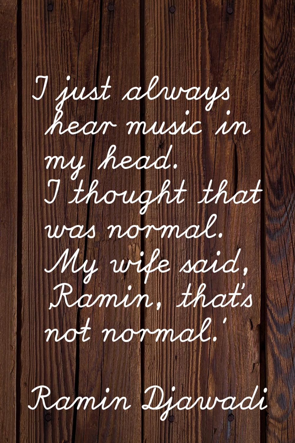 I just always hear music in my head. I thought that was normal. My wife said, 'Ramin, that's not no