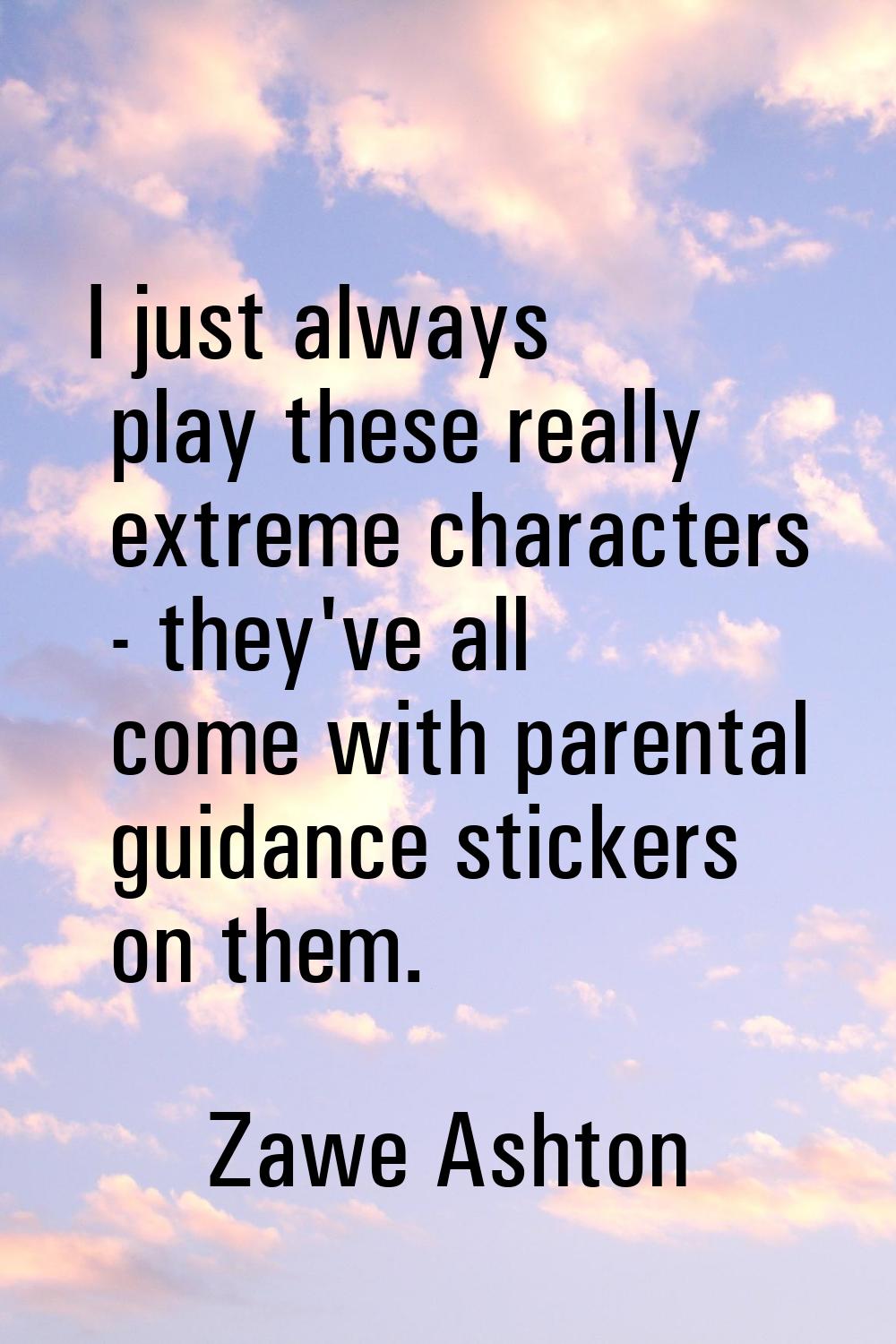 I just always play these really extreme characters - they've all come with parental guidance sticke