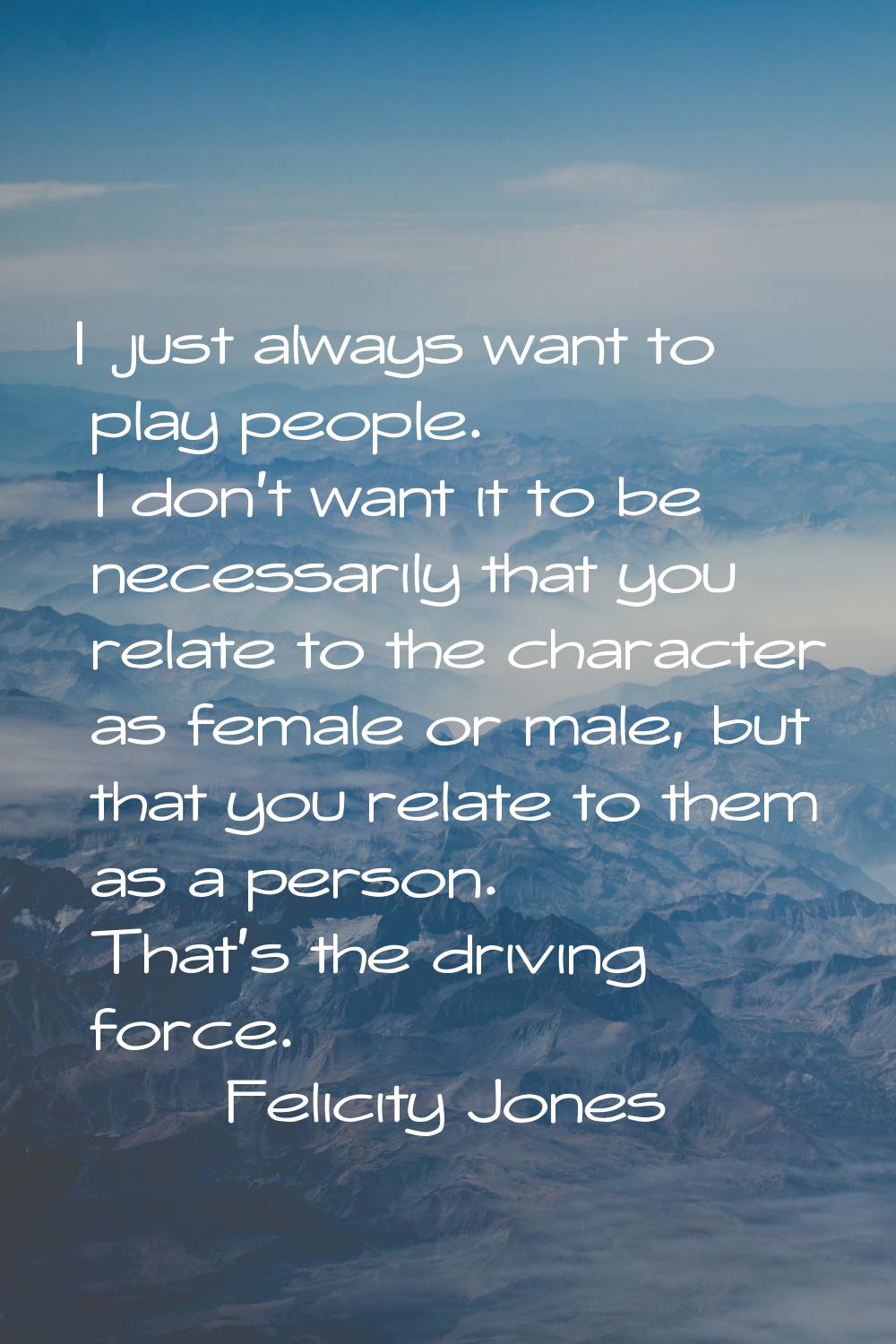 I just always want to play people. I don't want it to be necessarily that you relate to the charact