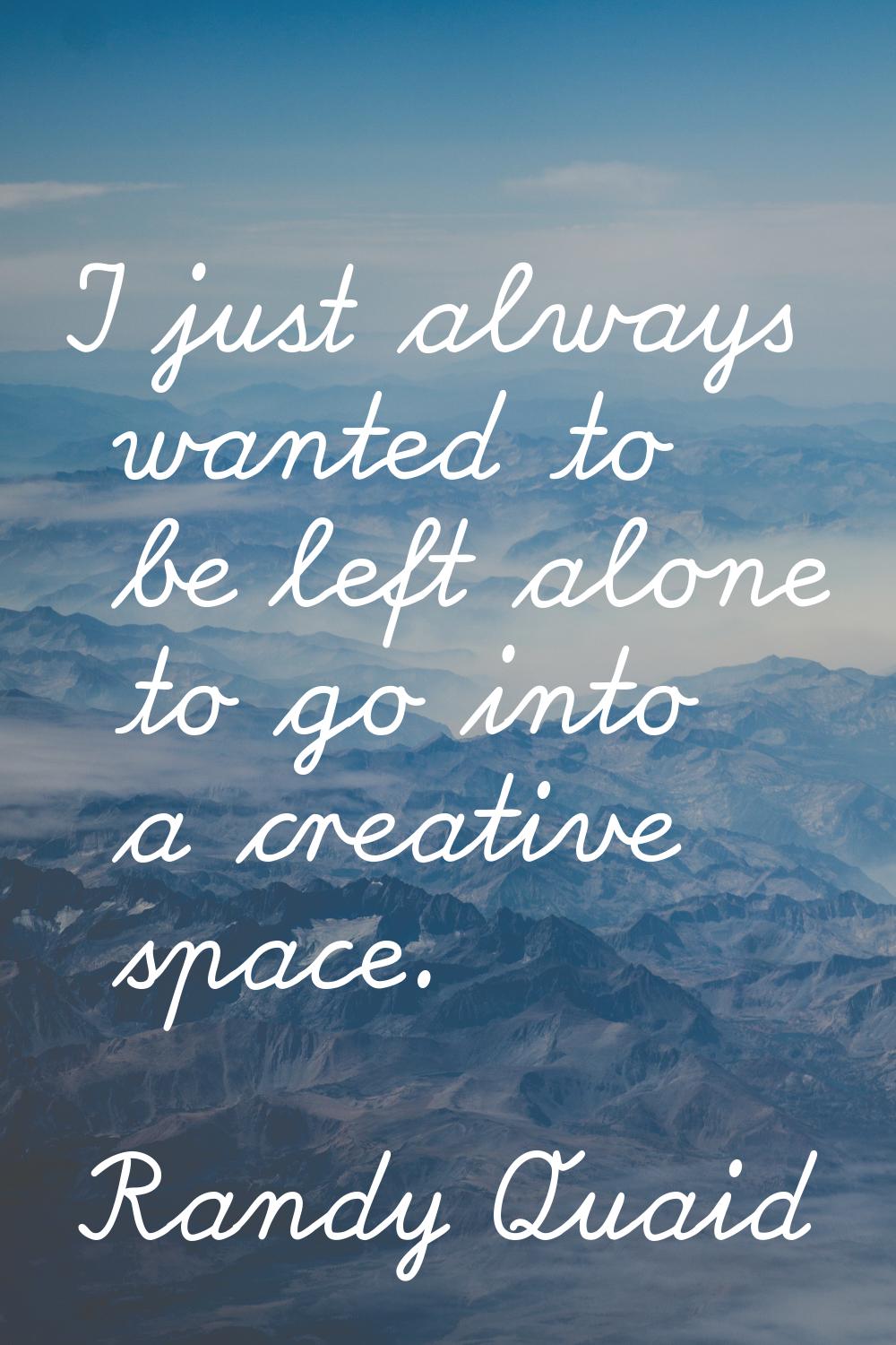 I just always wanted to be left alone to go into a creative space.