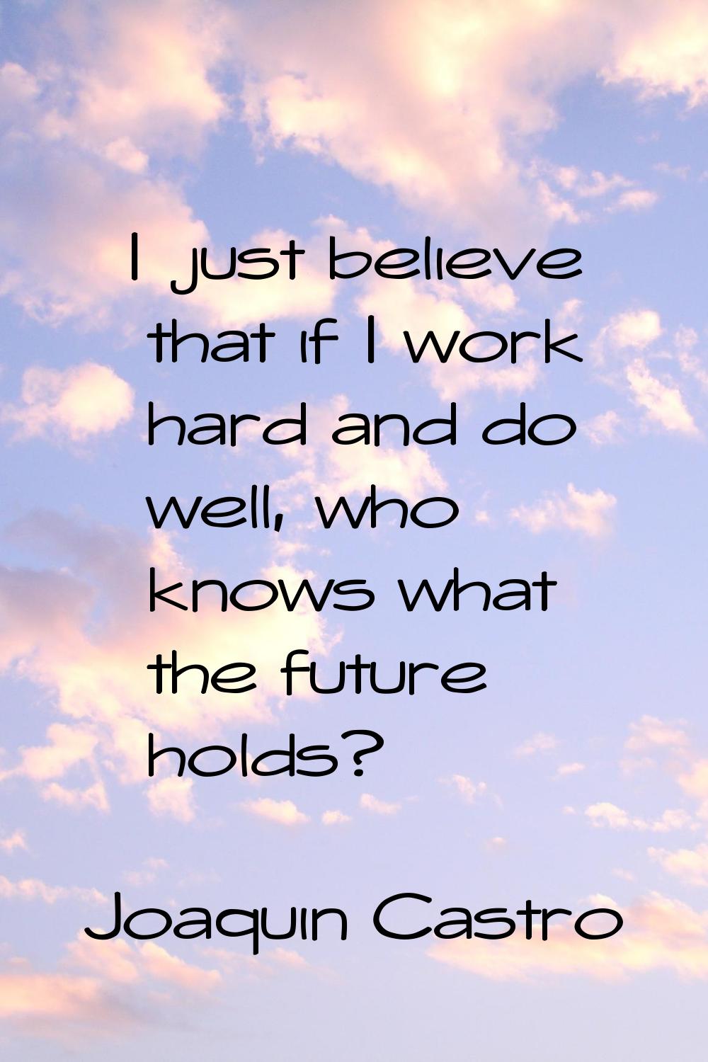 I just believe that if I work hard and do well, who knows what the future holds?