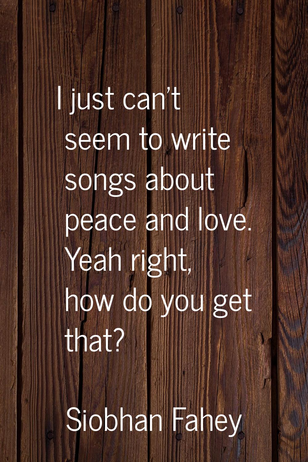 I just can't seem to write songs about peace and love. Yeah right, how do you get that?