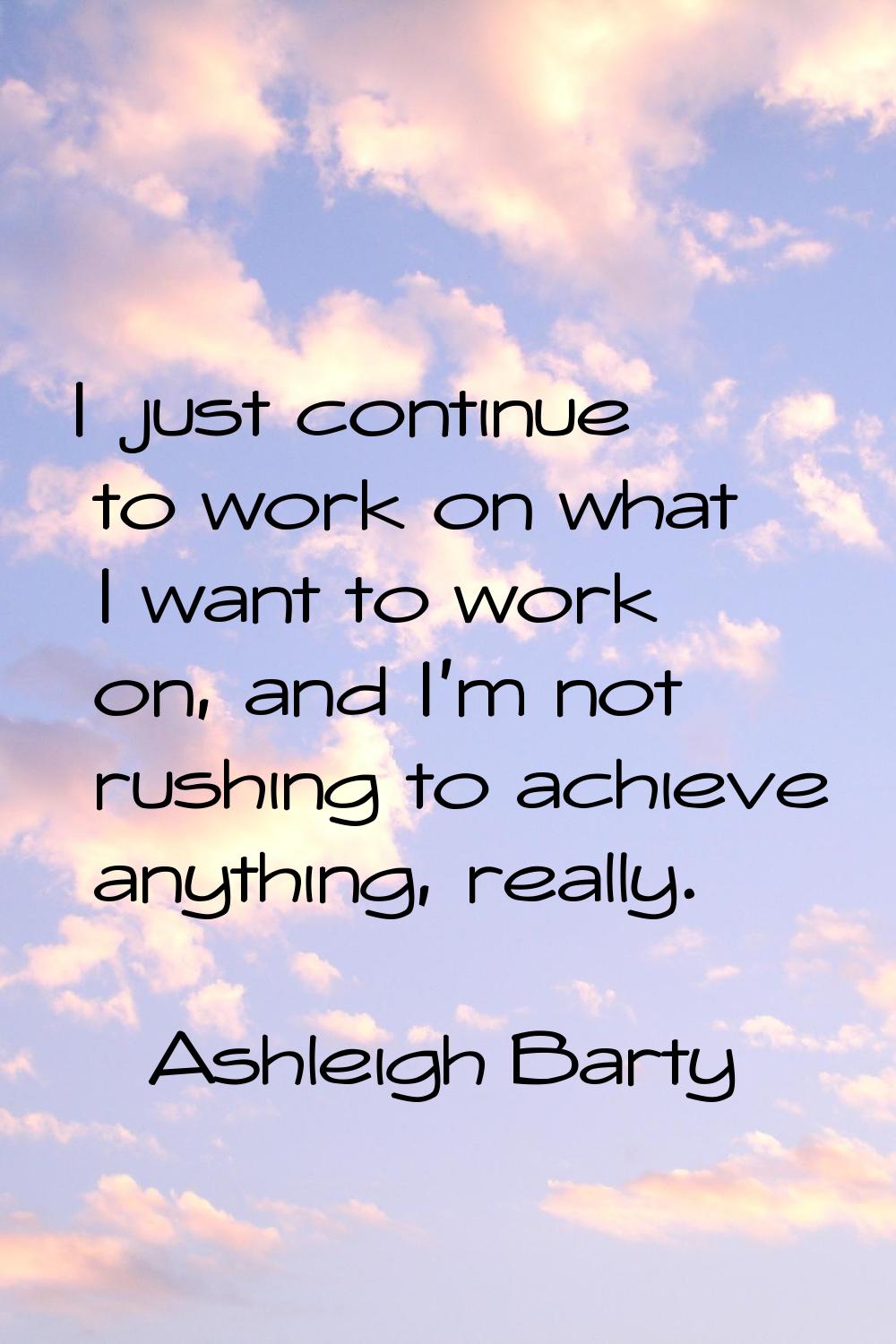 I just continue to work on what I want to work on, and I'm not rushing to achieve anything, really.
