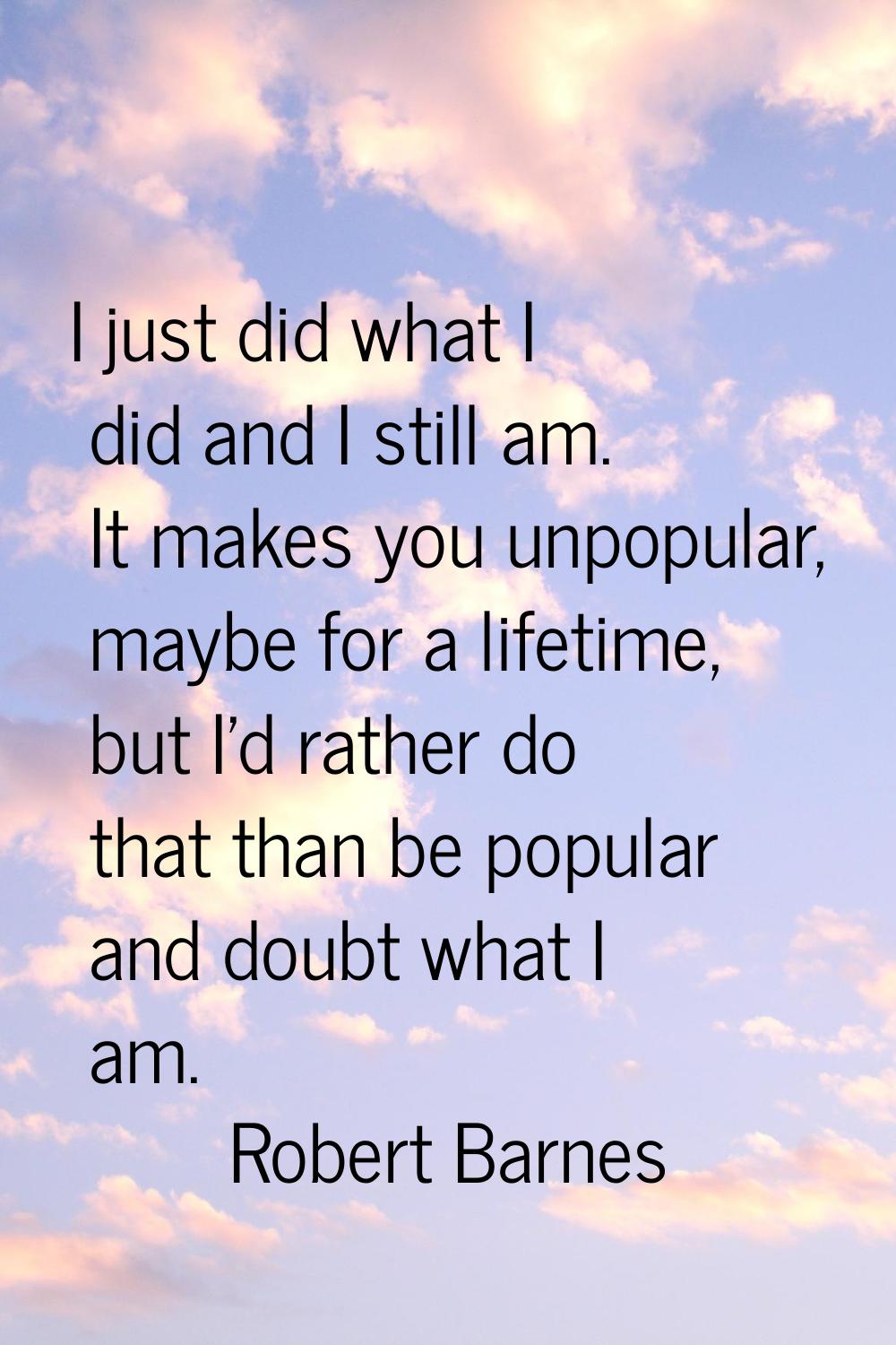 I just did what I did and I still am. It makes you unpopular, maybe for a lifetime, but I'd rather 