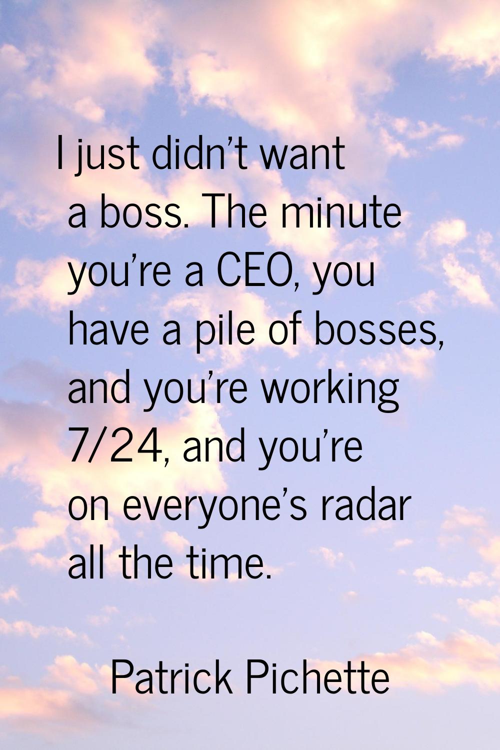 I just didn't want a boss. The minute you're a CEO, you have a pile of bosses, and you're working 7