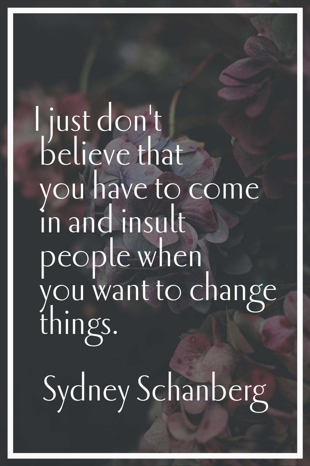 I just don't believe that you have to come in and insult people when you want to change things.