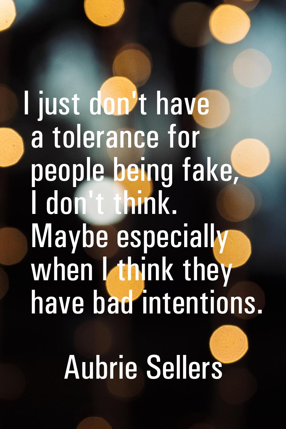 I just don't have a tolerance for people being fake, I don't think. Maybe especially when I think t