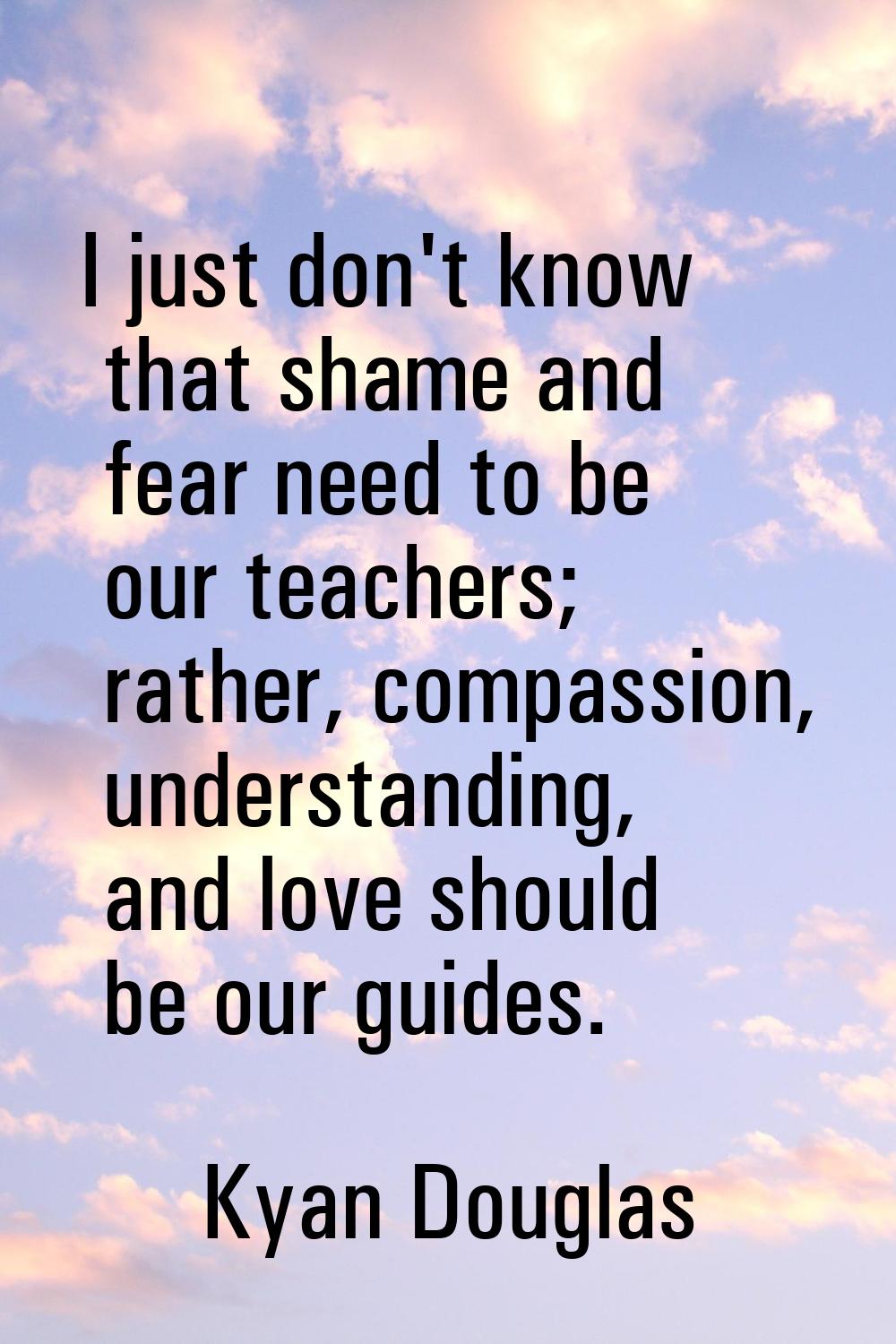 I just don't know that shame and fear need to be our teachers; rather, compassion, understanding, a