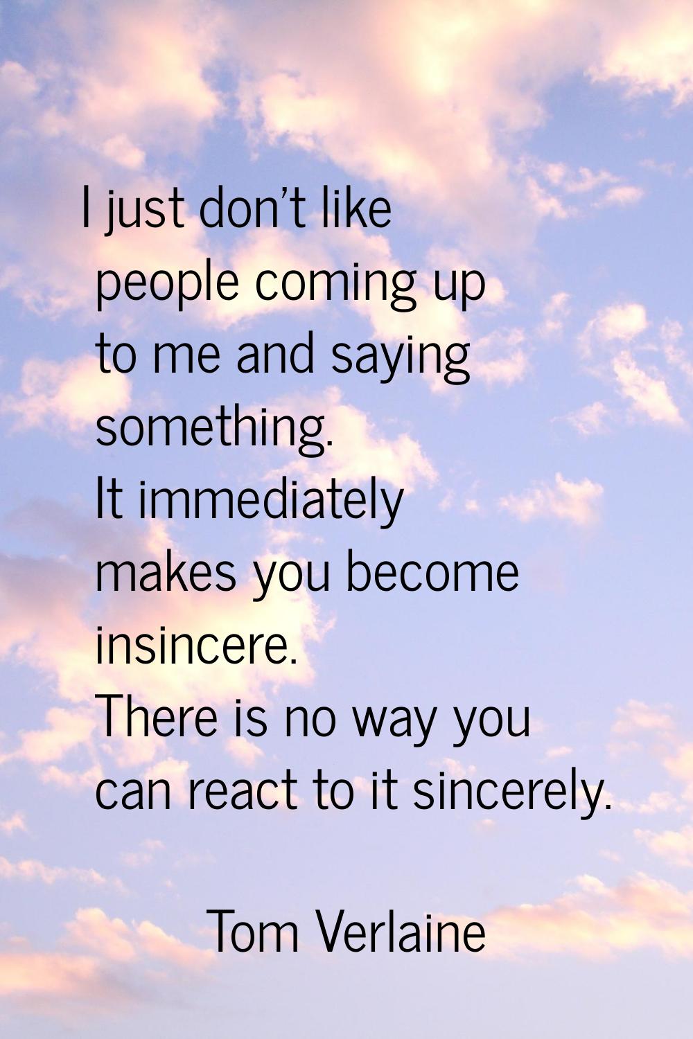I just don't like people coming up to me and saying something. It immediately makes you become insi