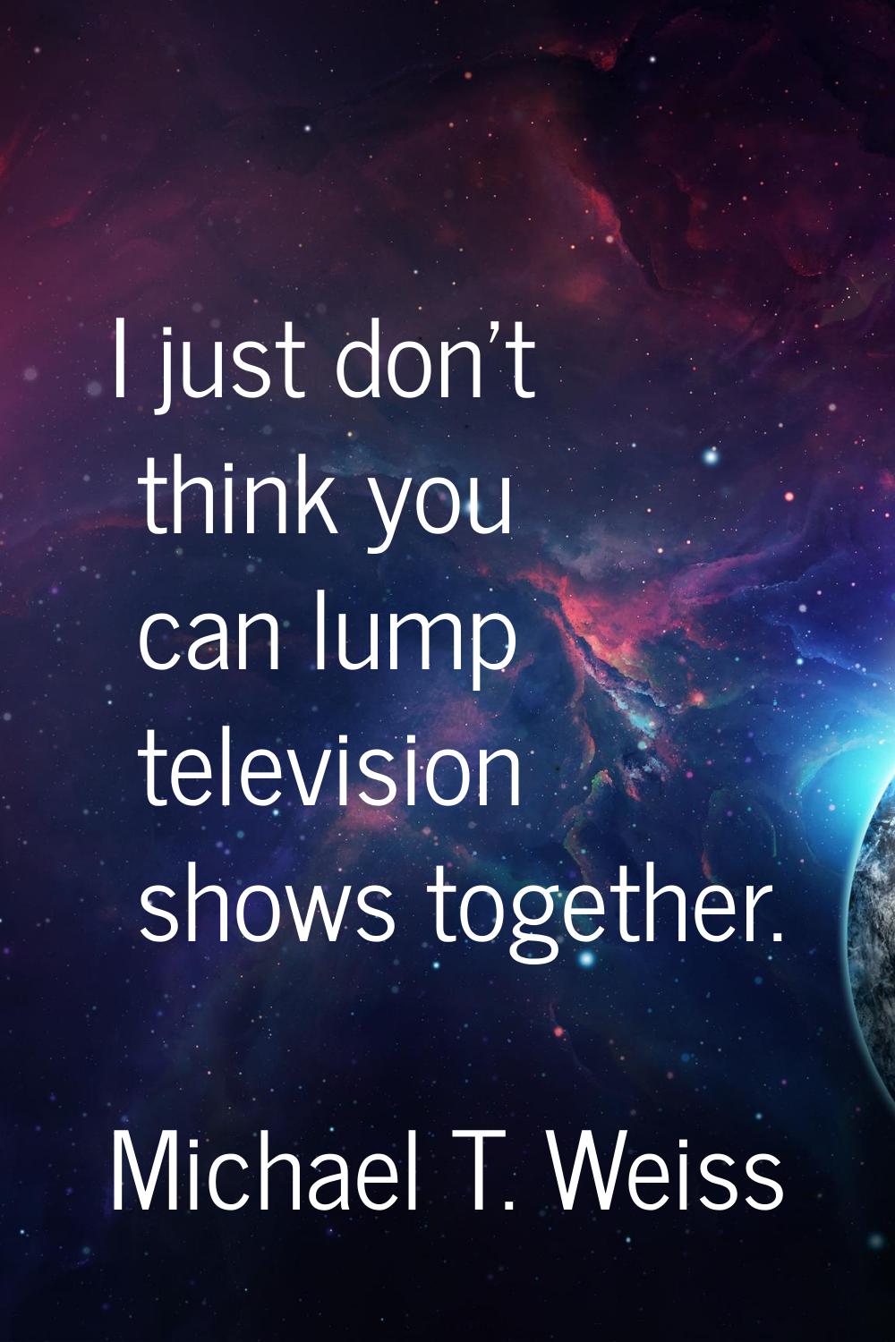I just don't think you can lump television shows together.