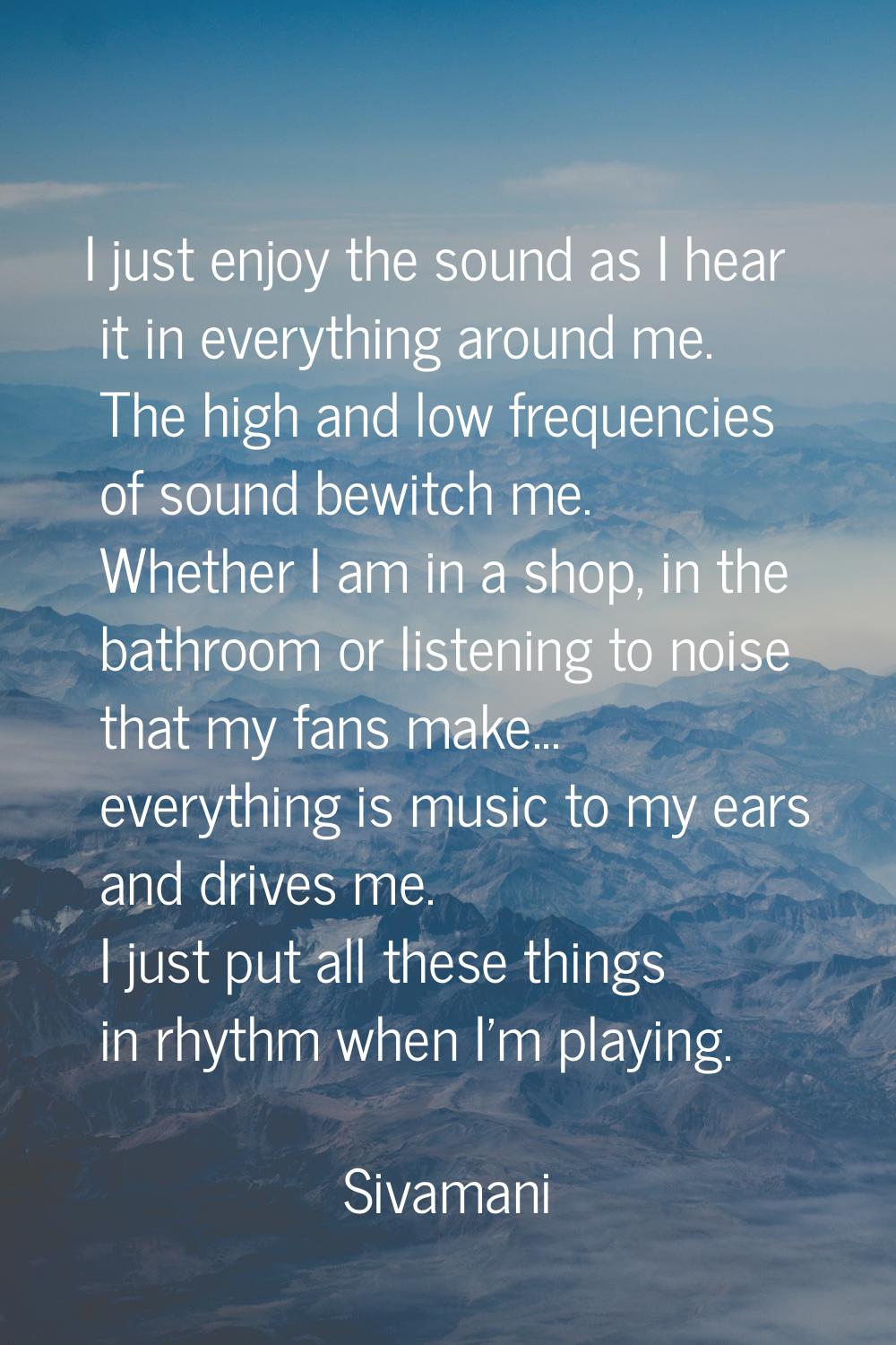 I just enjoy the sound as I hear it in everything around me. The high and low frequencies of sound 