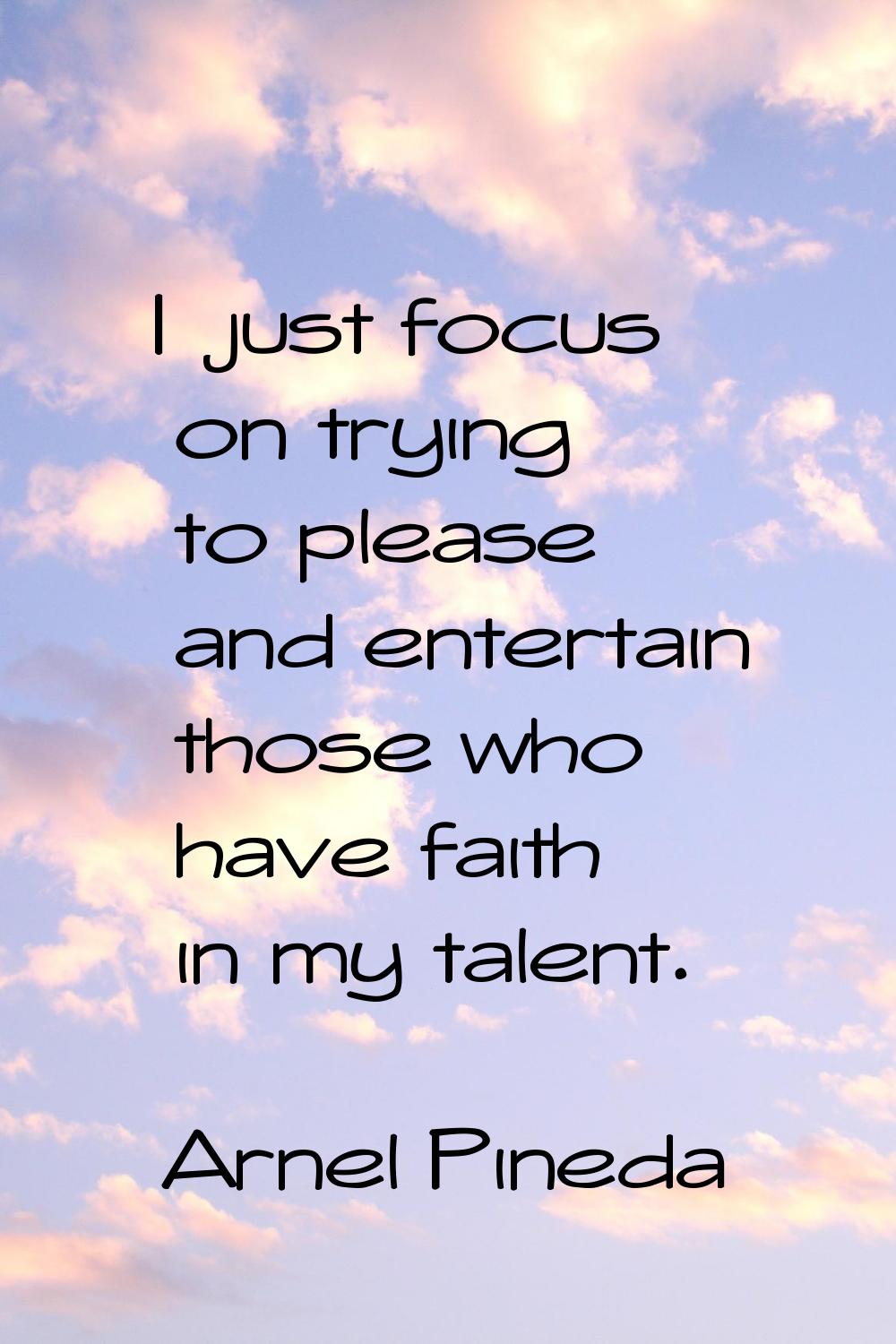 I just focus on trying to please and entertain those who have faith in my talent.