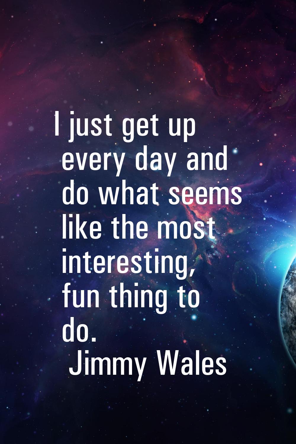I just get up every day and do what seems like the most interesting, fun thing to do.