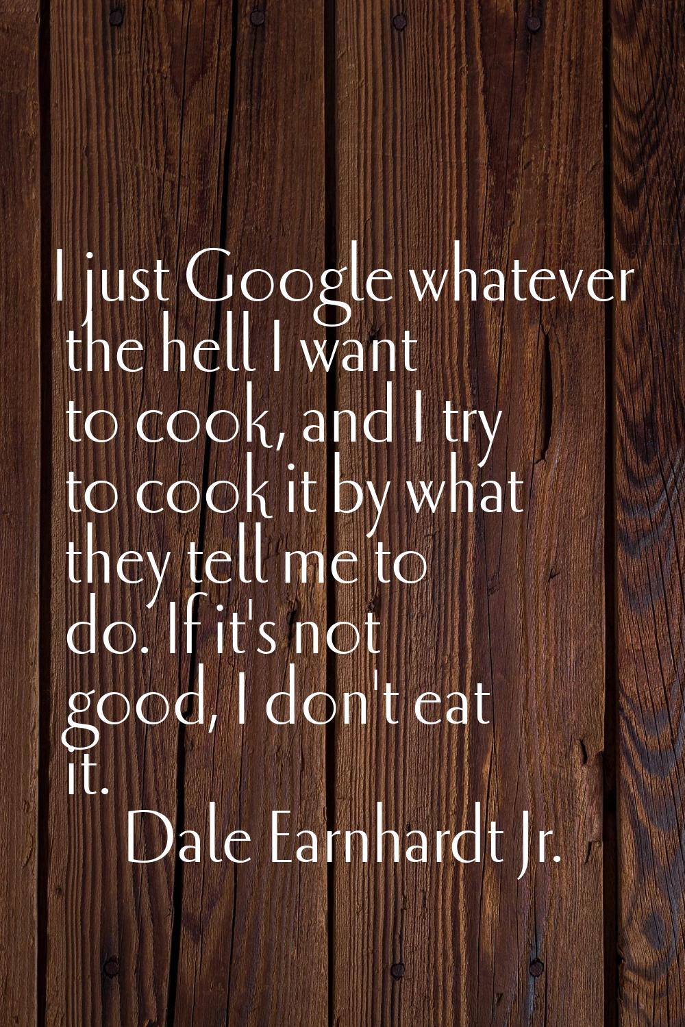 I just Google whatever the hell I want to cook, and I try to cook it by what they tell me to do. If