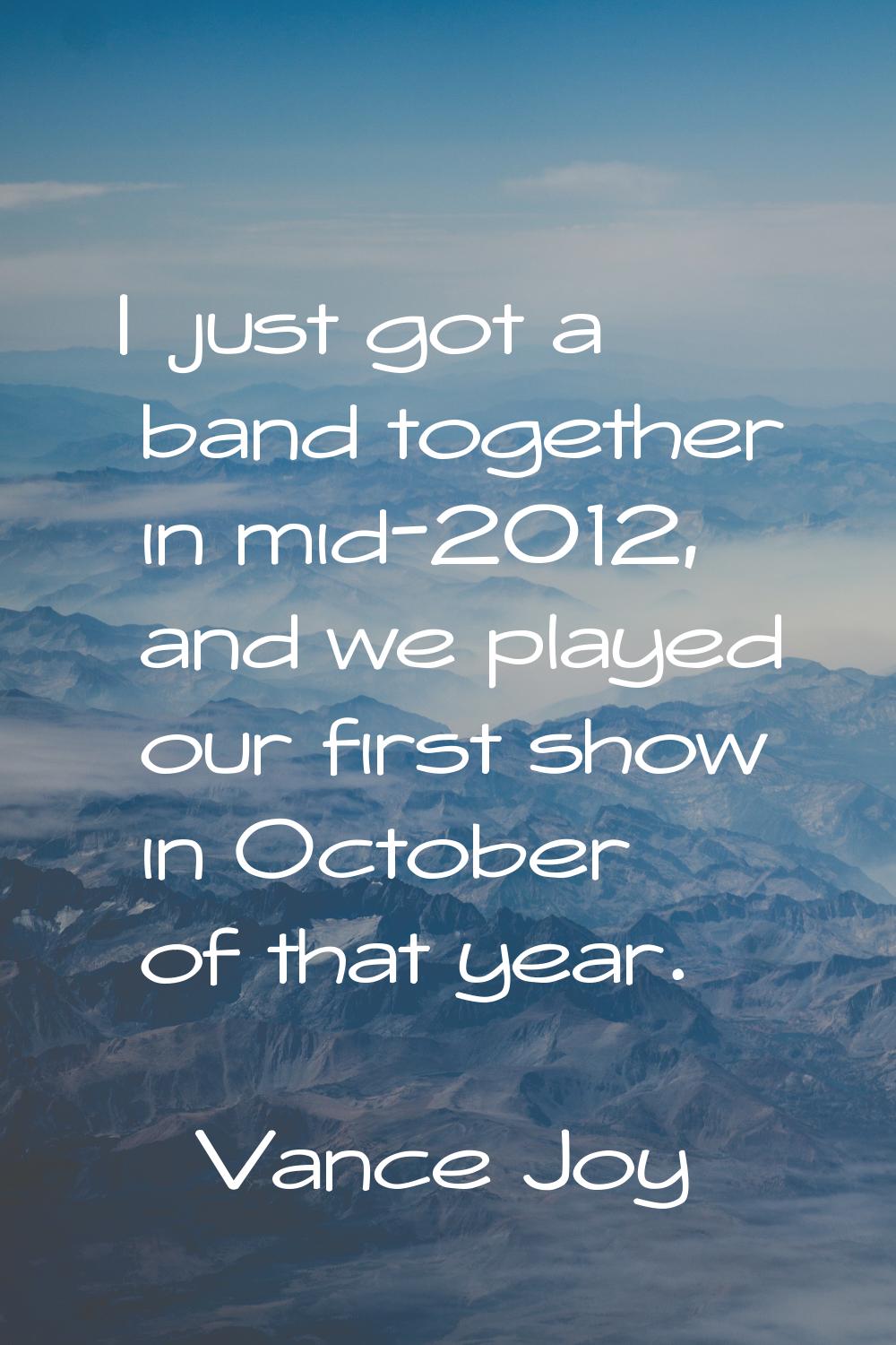 I just got a band together in mid-2012, and we played our first show in October of that year.