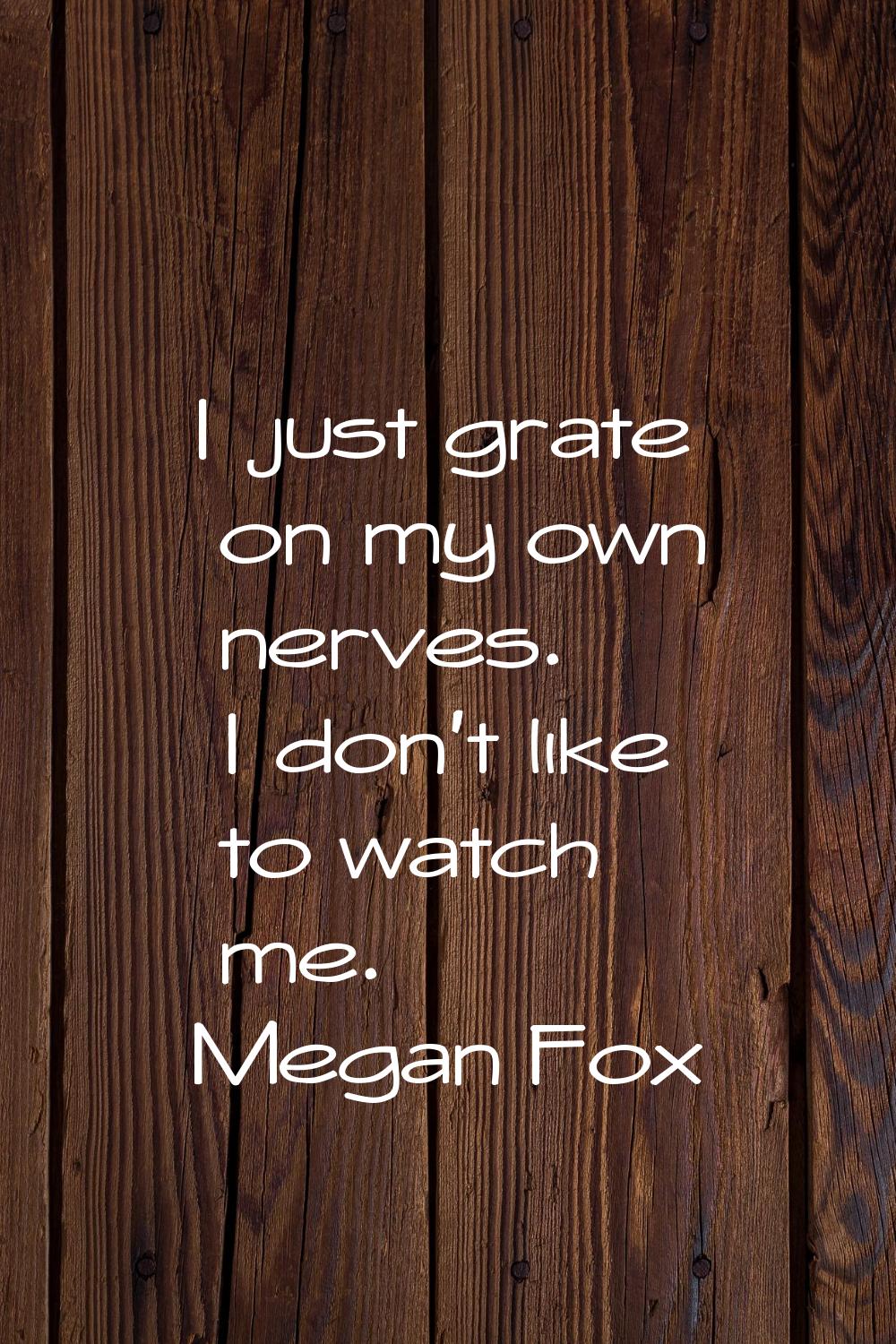I just grate on my own nerves. I don't like to watch me.