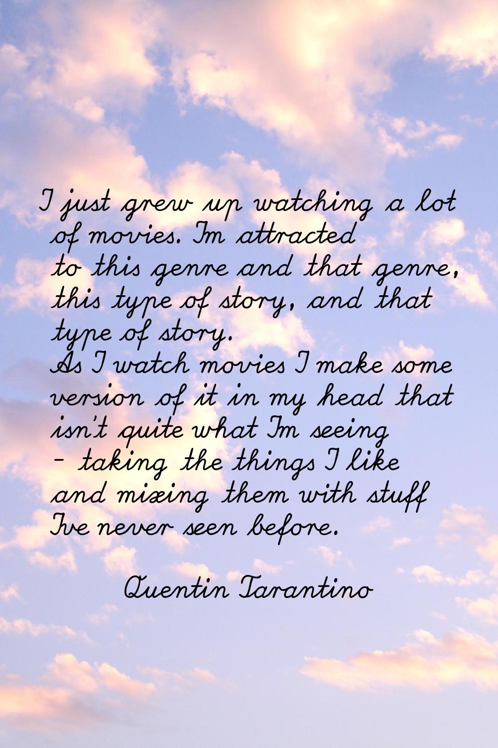 I just grew up watching a lot of movies. I'm attracted to this genre and that genre, this type of s