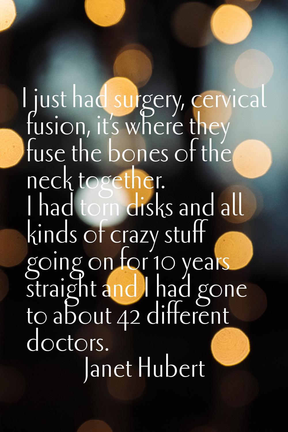 I just had surgery, cervical fusion, it’s where they fuse the bones of the neck together. I had tor
