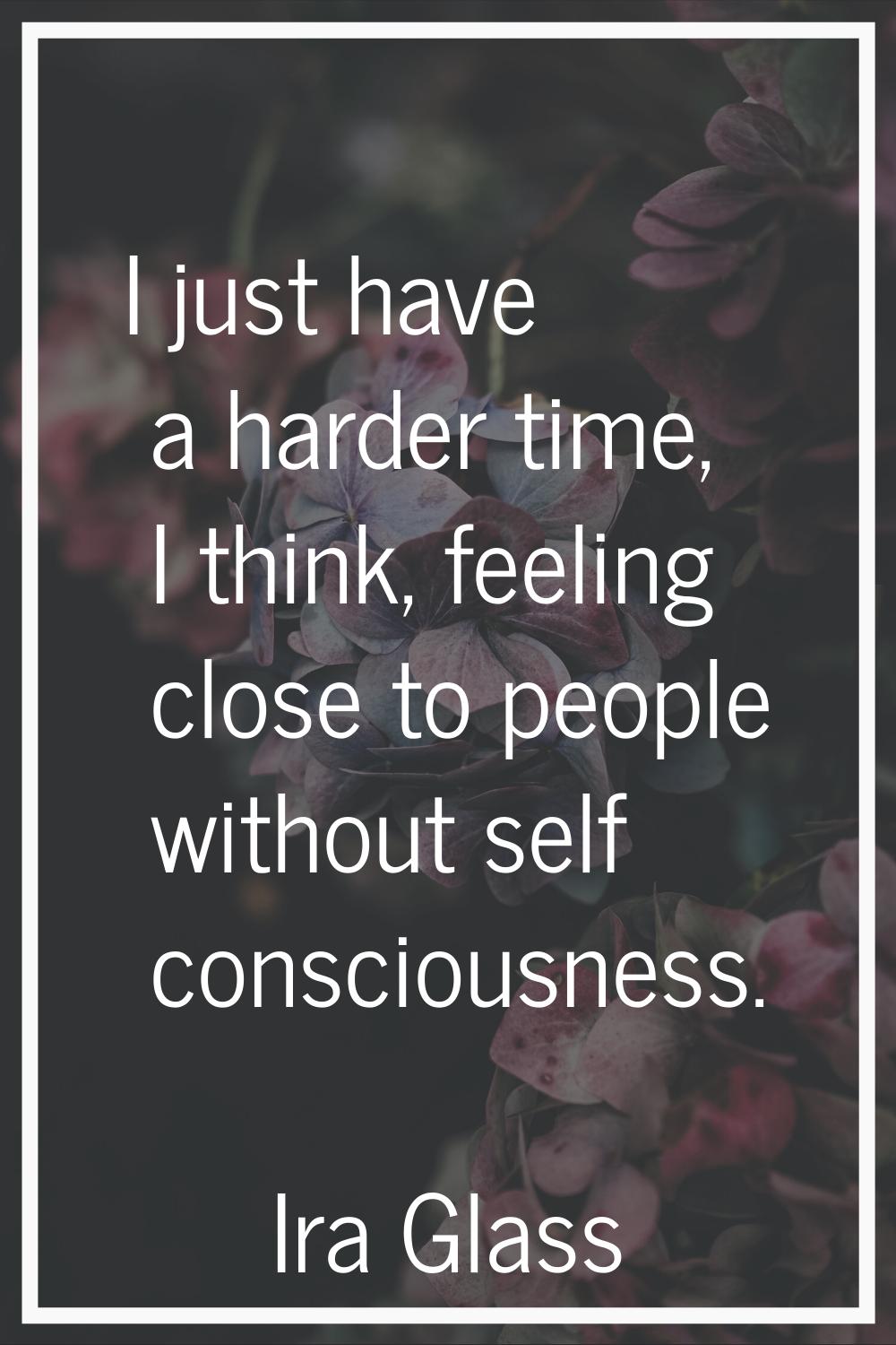 I just have a harder time, I think, feeling close to people without self consciousness.