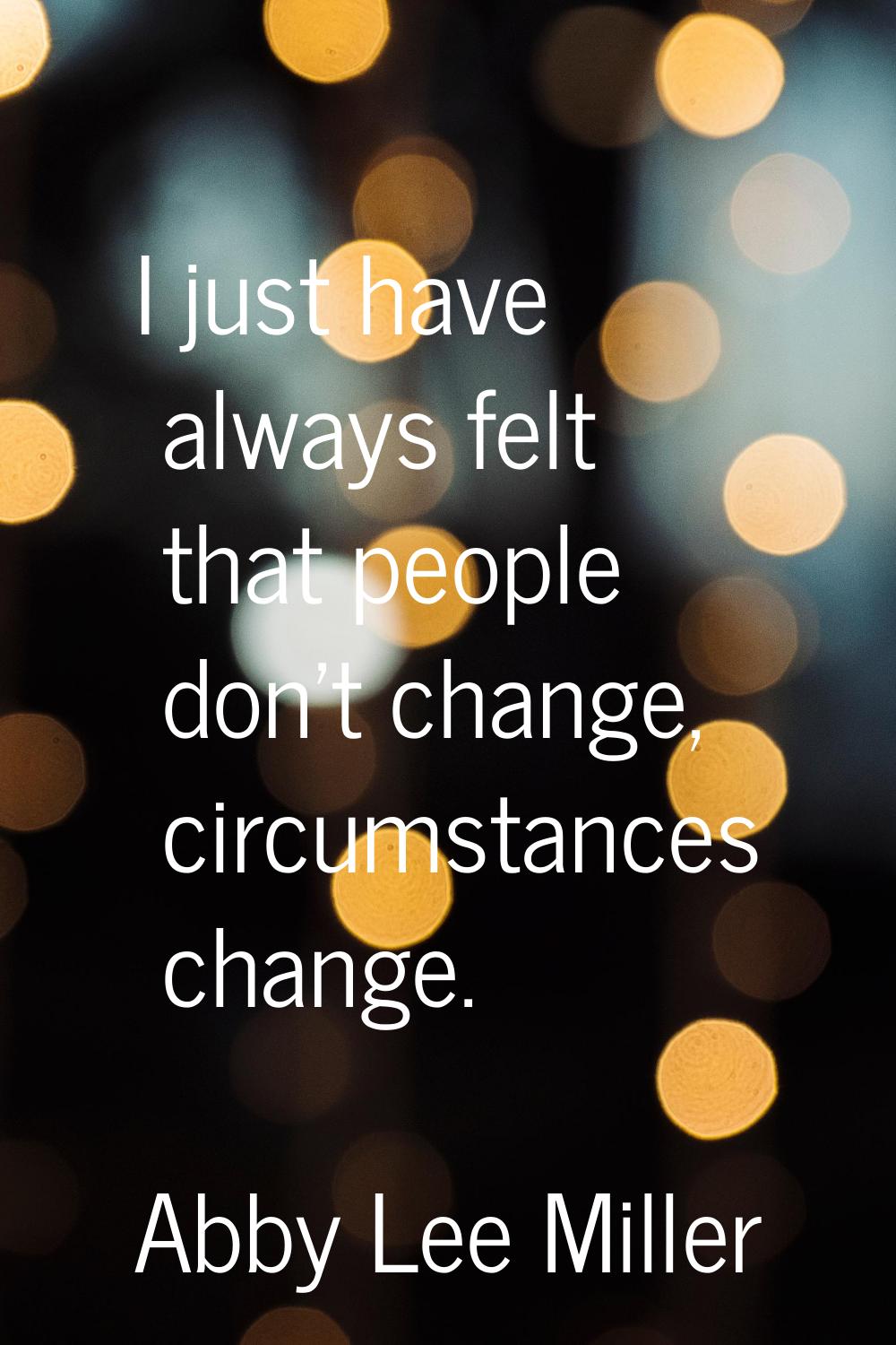 I just have always felt that people don't change, circumstances change.
