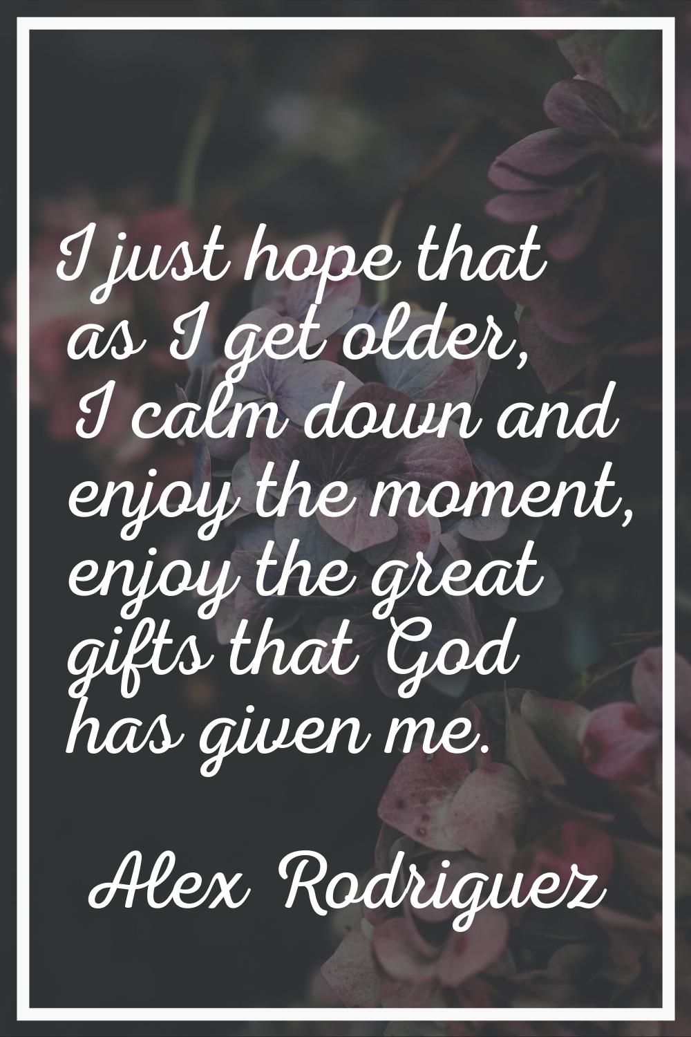 I just hope that as I get older, I calm down and enjoy the moment, enjoy the great gifts that God h