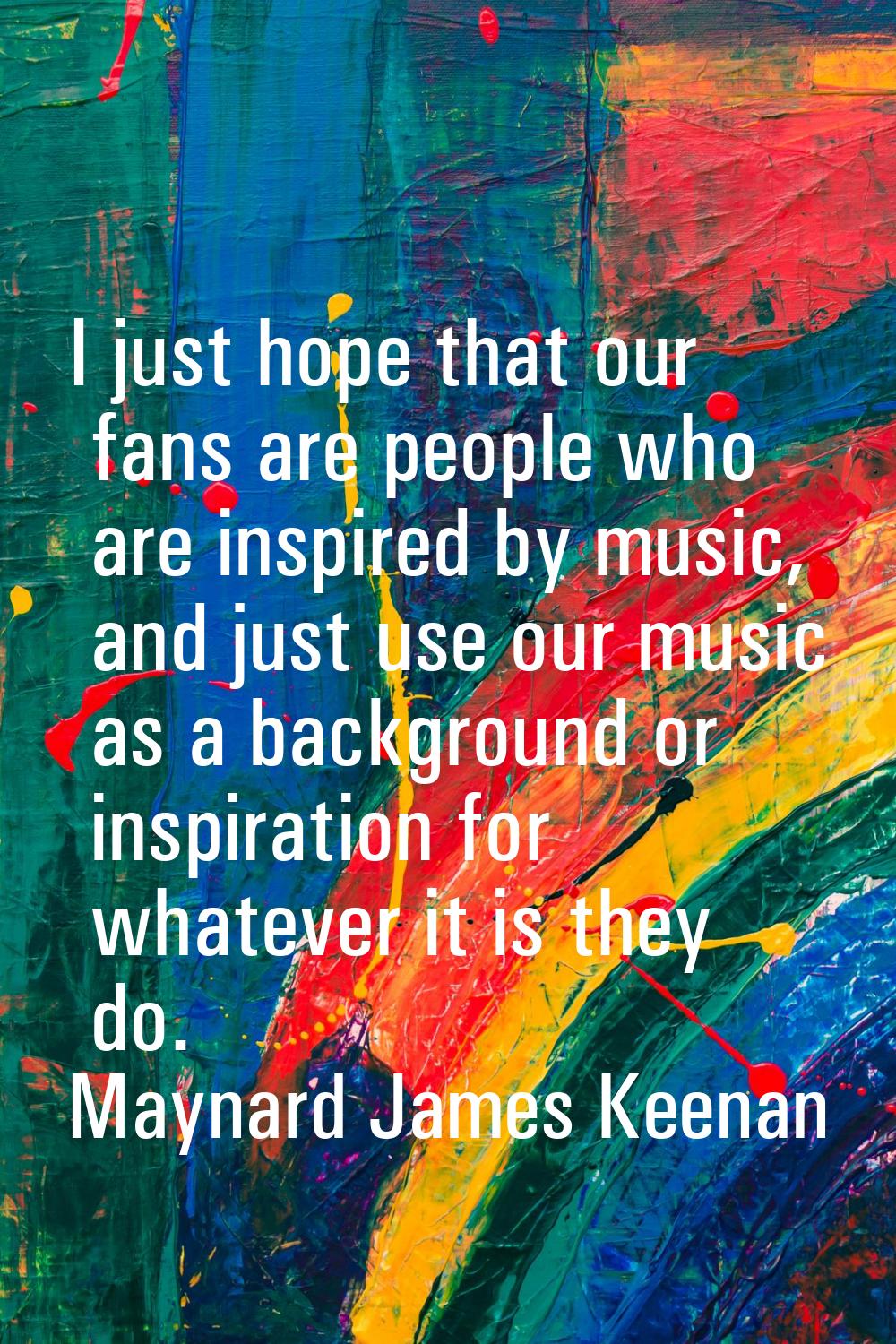 I just hope that our fans are people who are inspired by music, and just use our music as a backgro