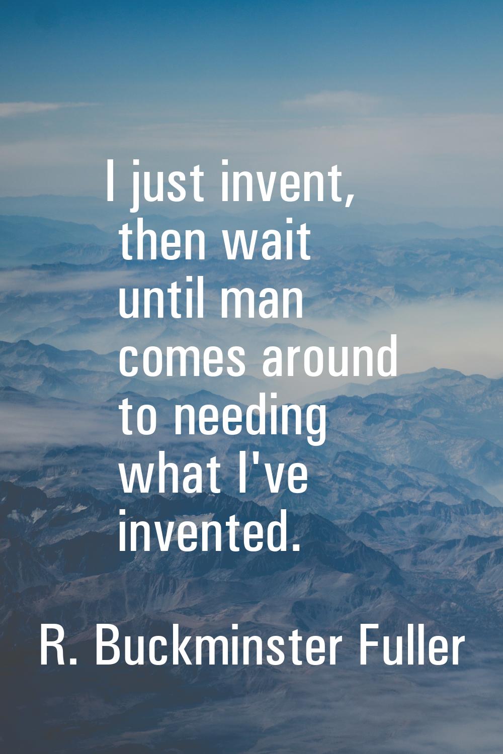 I just invent, then wait until man comes around to needing what I've invented.