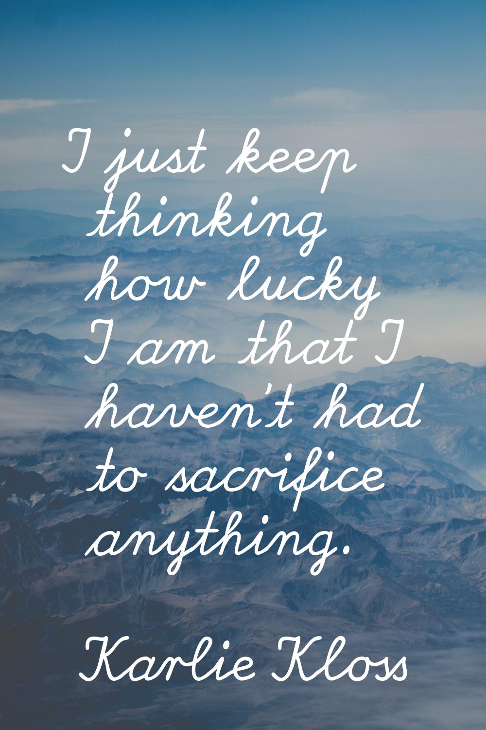 I just keep thinking how lucky I am that I haven't had to sacrifice anything.