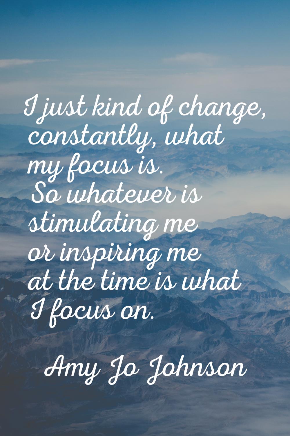 I just kind of change, constantly, what my focus is. So whatever is stimulating me or inspiring me 