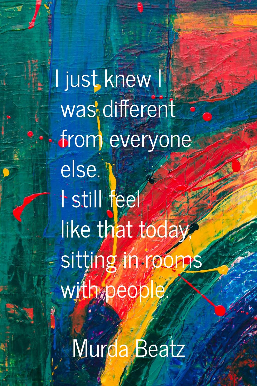 I just knew I was different from everyone else. I still feel like that today, sitting in rooms with
