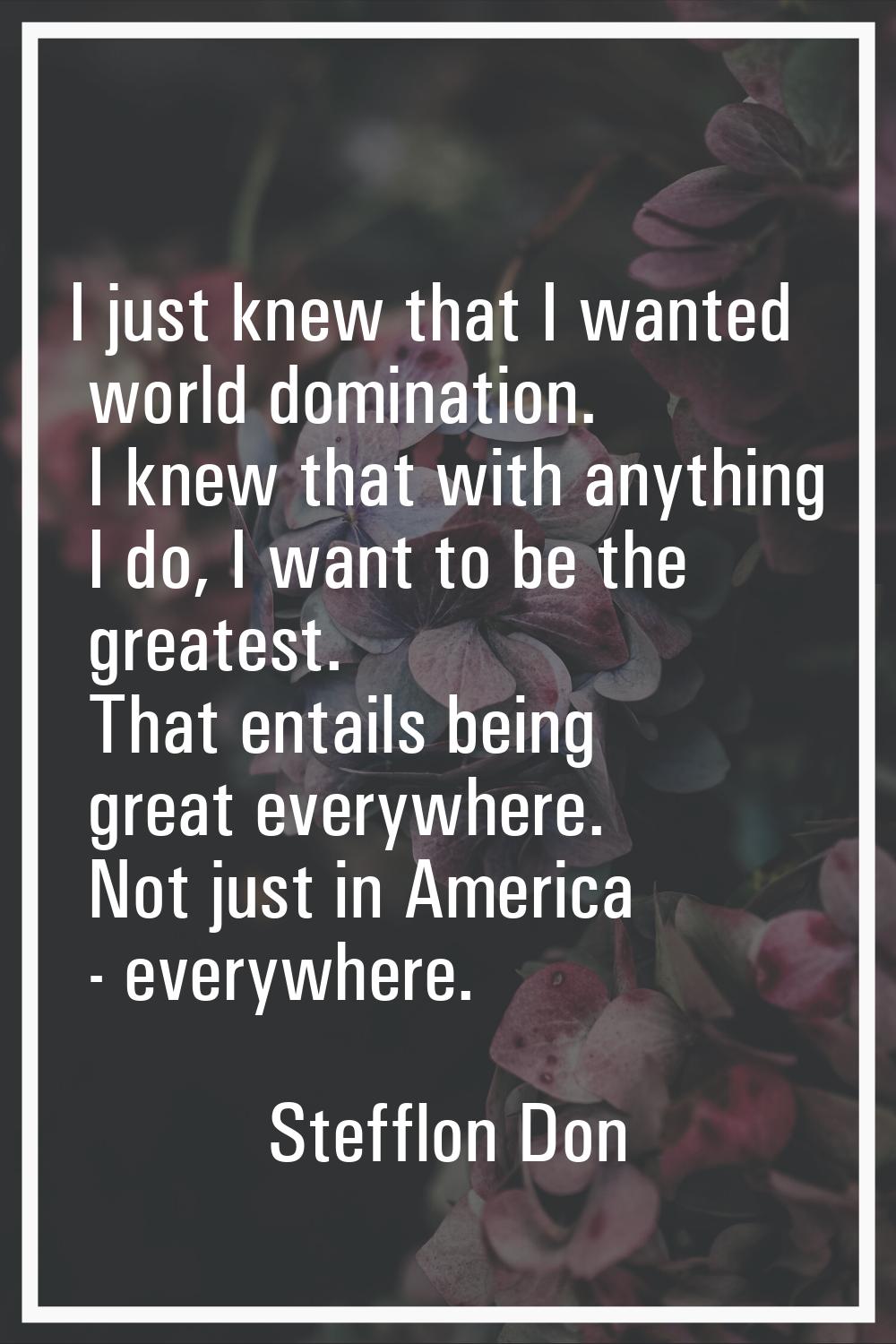 I just knew that I wanted world domination. I knew that with anything I do, I want to be the greate