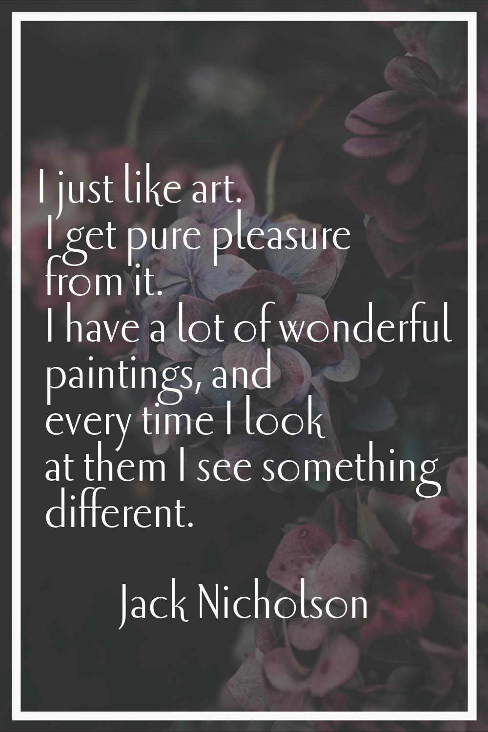 I just like art. I get pure pleasure from it. I have a lot of wonderful paintings, and every time I