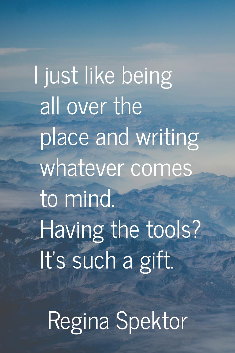 I just like being all over the place and writing whatever comes to mind. Having the tools? It's suc