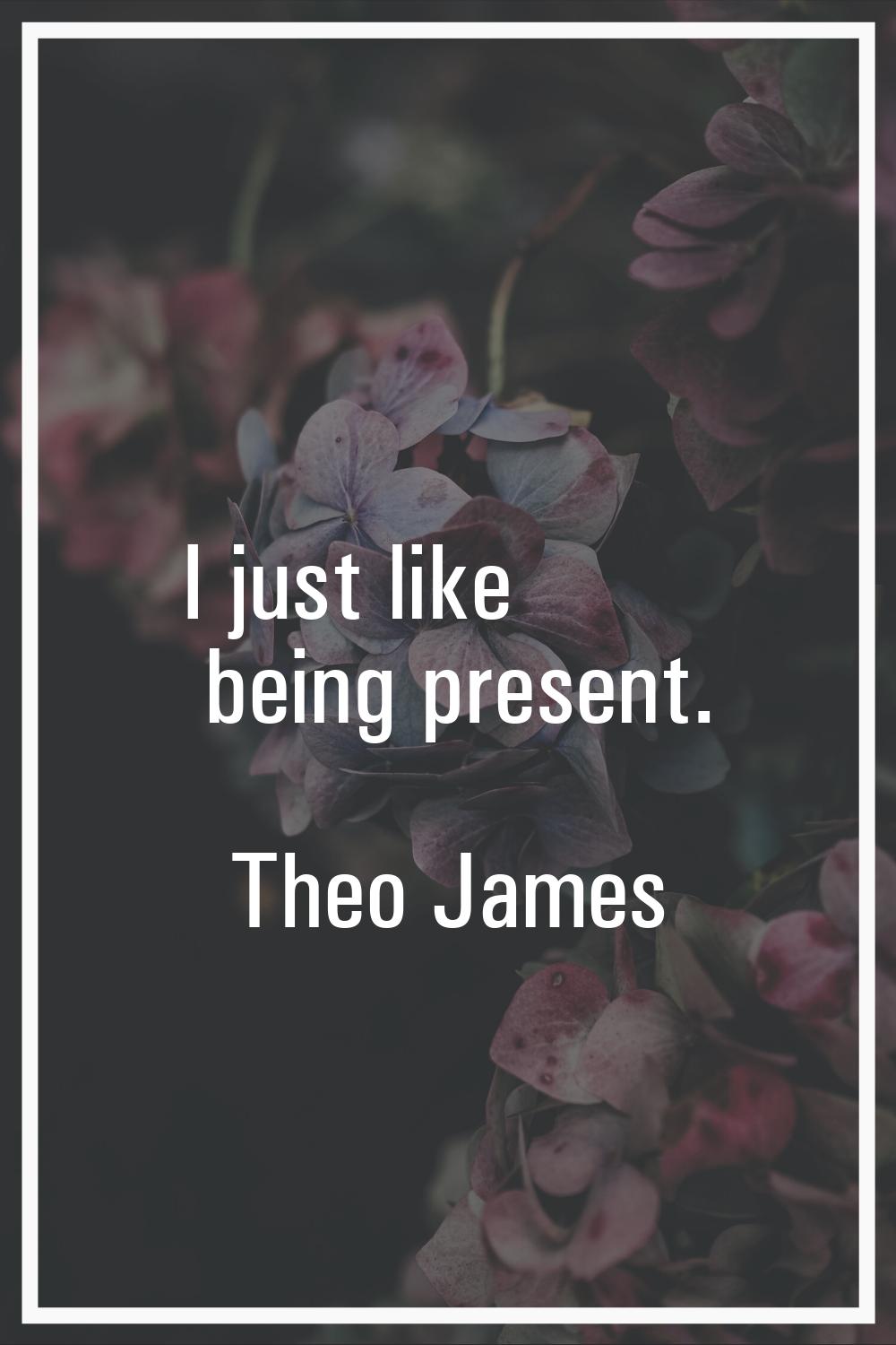 I just like being present.